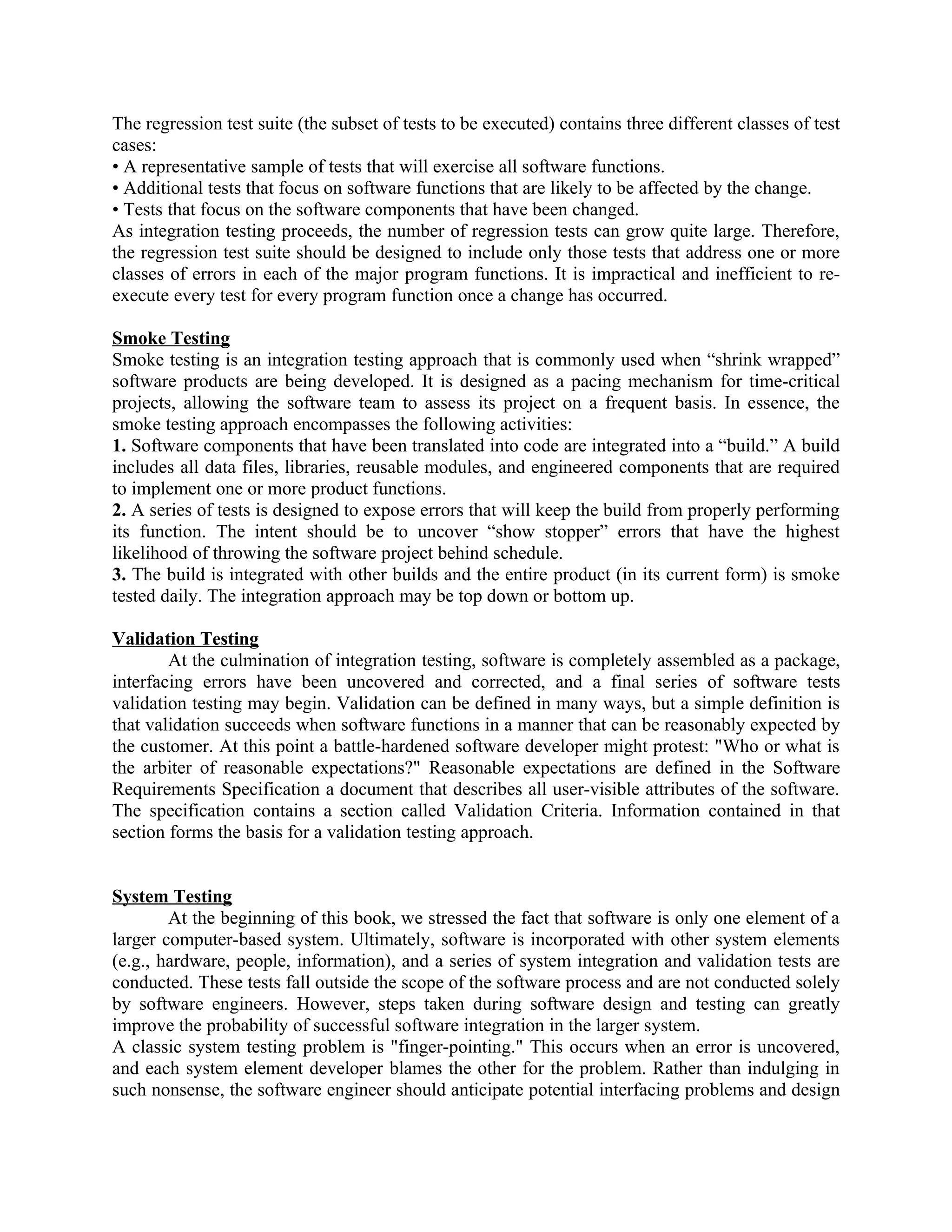 The regression test suite (the subset of tests to be executed) contains three different classes of test cases: • A representative sample of tests that will exercise all software functions. • Additional tests that focus on software functions that are likely to be affected by the change. • Tests that focus on the software components that have been changed. As integration testing proceeds, the number of regression tests can grow quite large. Therefore, the regression test suite should be designed to include only those tests that address one or more classes of errors in each of the major program functions. It is impractical and inefficient to re- execute every test for every program function once a change has occurred. Smoke Testing Smoke testing is an integration testing approach that is commonly used when “shrink wrapped” software products are being developed. It is designed as a pacing mechanism for time-critical projects, allowing the software team to assess its project on a frequent basis. In essence, the smoke testing approach encompasses the following activities: 1. Software components that have been translated into code are integrated into a “build.” A build includes all data files, libraries, reusable modules, and engineered components that are required to implement one or more product functions. 2. A series of tests is designed to expose errors that will keep the build from properly performing its function. The intent should be to uncover “show stopper” errors that have the highest likelihood of throwing the software project behind schedule. 3. The build is integrated with other builds and the entire product (in its current form) is smoke tested daily. The integration approach may be top down or bottom up. Validation Testing At the culmination of integration testing, software is completely assembled as a package, interfacing errors have been uncovered and corrected, and a final series of software tests validation testing may begin. Validation can be defined in many ways, but a simple definition is that validation succeeds when software functions in a manner that can be reasonably expected by the customer. At this point a battle-hardened software developer might protest: "Who or what is the arbiter of reasonable expectations?" Reasonable expectations are defined in the Software Requirements Specification a document that describes all user-visible attributes of the software. The specification contains a section called Validation Criteria. Information contained in that section forms the basis for a validation testing approach. System Testing At the beginning of this book, we stressed the fact that software is only one element of a larger computer-based system. Ultimately, software is incorporated with other system elements (e.g., hardware, people, information), and a series of system integration and validation tests are conducted. These tests fall outside the scope of the software process and are not conducted solely by software engineers. However, steps taken during software design and testing can greatly improve the probability of successful software integration in the larger system. A classic system testing problem is "finger-pointing." This occurs when an error is uncovered, and each system element developer blames the other for the problem. Rather than indulging in such nonsense, the software engineer should anticipate potential interfacing problems and design 