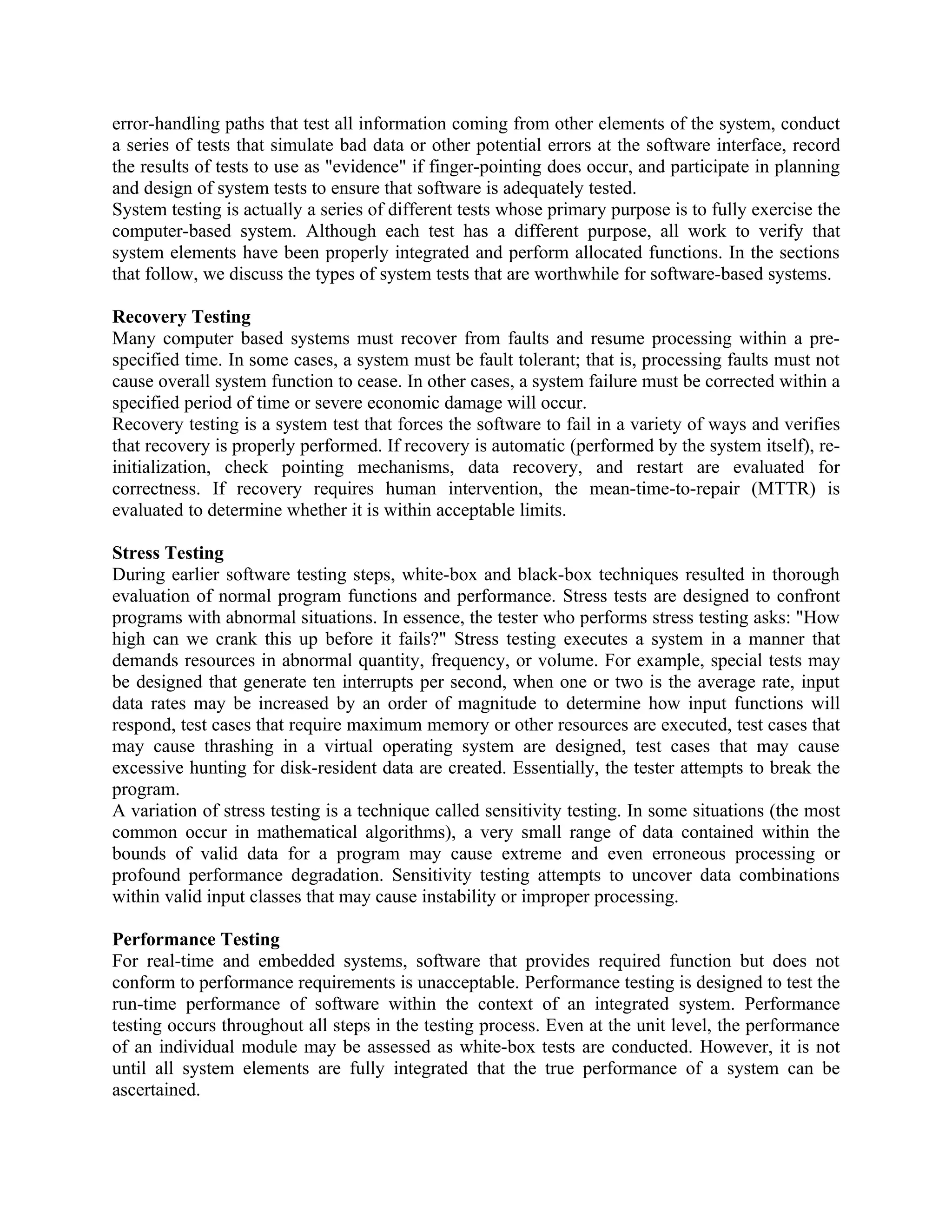 error-handling paths that test all information coming from other elements of the system, conduct a series of tests that simulate bad data or other potential errors at the software interface, record the results of tests to use as "evidence" if finger-pointing does occur, and participate in planning and design of system tests to ensure that software is adequately tested. System testing is actually a series of different tests whose primary purpose is to fully exercise the computer-based system. Although each test has a different purpose, all work to verify that system elements have been properly integrated and perform allocated functions. In the sections that follow, we discuss the types of system tests that are worthwhile for software-based systems. Recovery Testing Many computer based systems must recover from faults and resume processing within a pre- specified time. In some cases, a system must be fault tolerant; that is, processing faults must not cause overall system function to cease. In other cases, a system failure must be corrected within a specified period of time or severe economic damage will occur. Recovery testing is a system test that forces the software to fail in a variety of ways and verifies that recovery is properly performed. If recovery is automatic (performed by the system itself), re- initialization, check pointing mechanisms, data recovery, and restart are evaluated for correctness. If recovery requires human intervention, the mean-time-to-repair (MTTR) is evaluated to determine whether it is within acceptable limits. Stress Testing During earlier software testing steps, white-box and black-box techniques resulted in thorough evaluation of normal program functions and performance. Stress tests are designed to confront programs with abnormal situations. In essence, the tester who performs stress testing asks: "How high can we crank this up before it fails?" Stress testing executes a system in a manner that demands resources in abnormal quantity, frequency, or volume. For example, special tests may be designed that generate ten interrupts per second, when one or two is the average rate, input data rates may be increased by an order of magnitude to determine how input functions will respond, test cases that require maximum memory or other resources are executed, test cases that may cause thrashing in a virtual operating system are designed, test cases that may cause excessive hunting for disk-resident data are created. Essentially, the tester attempts to break the program. A variation of stress testing is a technique called sensitivity testing. In some situations (the most common occur in mathematical algorithms), a very small range of data contained within the bounds of valid data for a program may cause extreme and even erroneous processing or profound performance degradation. Sensitivity testing attempts to uncover data combinations within valid input classes that may cause instability or improper processing. Performance Testing For real-time and embedded systems, software that provides required function but does not conform to performance requirements is unacceptable. Performance testing is designed to test the run-time performance of software within the context of an integrated system. Performance testing occurs throughout all steps in the testing process. Even at the unit level, the performance of an individual module may be assessed as white-box tests are conducted. However, it is not until all system elements are fully integrated that the true performance of a system can be ascertained. 