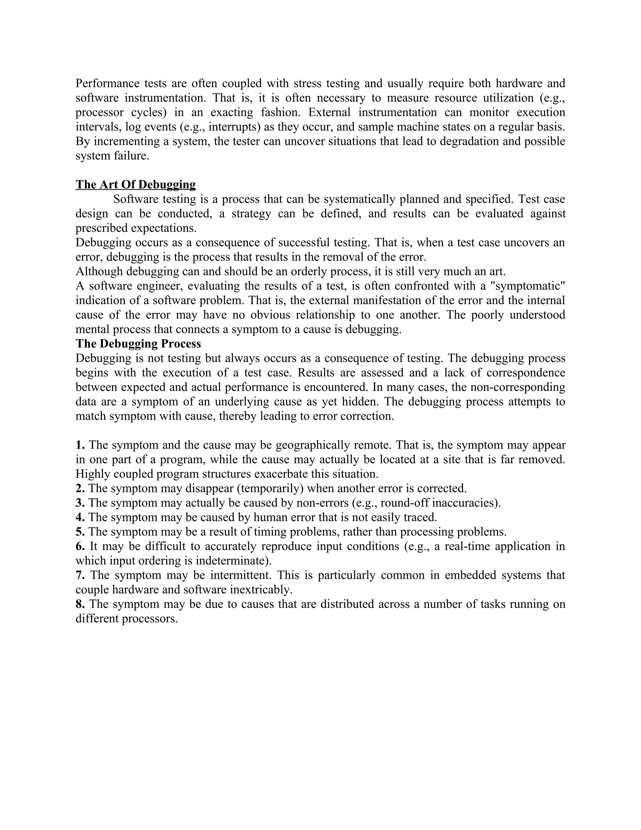Performance tests are often coupled with stress testing and usually require both hardware and software instrumentation. That is, it is often necessary to measure resource utilization (e.g., processor cycles) in an exacting fashion. External instrumentation can monitor execution intervals, log events (e.g., interrupts) as they occur, and sample machine states on a regular basis. By incrementing a system, the tester can uncover situations that lead to degradation and possible system failure. The Art Of Debugging Software testing is a process that can be systematically planned and specified. Test case design can be conducted, a strategy can be defined, and results can be evaluated against prescribed expectations. Debugging occurs as a consequence of successful testing. That is, when a test case uncovers an error, debugging is the process that results in the removal of the error. Although debugging can and should be an orderly process, it is still very much an art. A software engineer, evaluating the results of a test, is often confronted with a "symptomatic" indication of a software problem. That is, the external manifestation of the error and the internal cause of the error may have no obvious relationship to one another. The poorly understood mental process that connects a symptom to a cause is debugging. The Debugging Process Debugging is not testing but always occurs as a consequence of testing. The debugging process begins with the execution of a test case. Results are assessed and a lack of correspondence between expected and actual performance is encountered. In many cases, the non-corresponding data are a symptom of an underlying cause as yet hidden. The debugging process attempts to match symptom with cause, thereby leading to error correction. 1. The symptom and the cause may be geographically remote. That is, the symptom may appear in one part of a program, while the cause may actually be located at a site that is far removed. Highly coupled program structures exacerbate this situation. 2. The symptom may disappear (temporarily) when another error is corrected. 3. The symptom may actually be caused by non-errors (e.g., round-off inaccuracies). 4. The symptom may be caused by human error that is not easily traced. 5. The symptom may be a result of timing problems, rather than processing problems. 6. It may be difficult to accurately reproduce input conditions (e.g., a real-time application in which input ordering is indeterminate). 7. The symptom may be intermittent. This is particularly common in embedded systems that couple hardware and software inextricably. 8. The symptom may be due to causes that are distributed across a number of tasks running on different processors. 