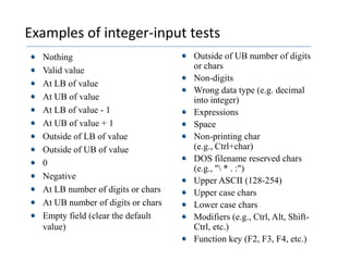 Examples of integer-input testsNothingValid valueAt LB of value	At UB of valueAt LB of value - 1	At UB of value + 1	Outside of LB of value	Outside of UB of value	0	Negative	At LB number of digits or charsAt UB number of digits or charsEmpty field (clear the default value)Outside of UB number of digits or chars	Non-digits 	Wrong data type (e.g. decimal into integer)ExpressionsSpaceNon-printing char (e.g., Ctrl+char)DOS filename reserved chars (e.g., "\ * . :")Upper ASCII (128-254)Upper case charsLower case charsModifiers (e.g., Ctrl, Alt, Shift-Ctrl, etc.)Function key (F2, F3, F4, etc.)