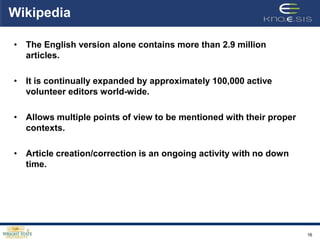 Wikipedia

• The English version alone contains more than 2.9 million
  articles.

• It is continually expanded by approximately 100,000 active
  volunteer editors world-wide.

• Allows multiple points of view to be mentioned with their proper
  contexts.

• Article creation/correction is an ongoing activity with no down
  time.




                                                                     16
 