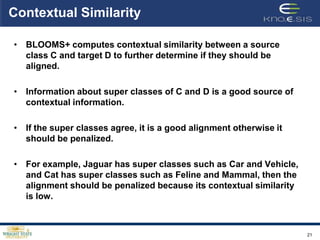 Contextual Similarity

• BLOOMS+ computes contextual similarity between a source
  class C and target D to further determine if they should be
  aligned.

• Information about super classes of C and D is a good source of
  contextual information.

• If the super classes agree, it is a good alignment otherwise it
  should be penalized.

• For example, Jaguar has super classes such as Car and Vehicle,
  and Cat has super classes such as Feline and Mammal, then the
  alignment should be penalized because its contextual similarity
  is low.



                                                                    21
 