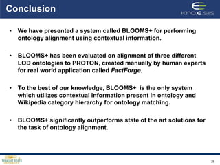 Conclusion

• We have presented a system called BLOOMS+ for performing
  ontology alignment using contextual information.

• BLOOMS+ has been evaluated on alignment of three different
  LOD ontologies to PROTON, created manually by human experts
  for real world application called FactForge.

• To the best of our knowledge, BLOOMS+ is the only system
  which utilizes contextual information present in ontology and
  Wikipedia category hierarchy for ontology matching.

• BLOOMS+ significantly outperforms state of the art solutions for
  the task of ontology alignment.




                                                                     28
 