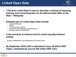 Linked Open Data

• “The term Linked Data is used to describe a method of exposing,
  sharing, and connecting data via de-referenceable URIs on the
  Web.”- Wikipedia

• Datasets part of Linked Open Data include
   –   Geographical Datasets
   –   Movies
   –   Life Science, Genes, Proteins
   –   General Information (Wikipedia), Customer Reviews,…
   –   US Census, Senator Voting Records,….


• Links primarily at instance level to assert equality between
  entities
   Example: linkedMDB:film/77 owl:sameAsdbpedia:resource/Pulp_Fiction




• By September 2010 LOD is estimated to have 25 billion RDF
  triples, interlinked by around 395 million RDF links.


                                                                        5
 