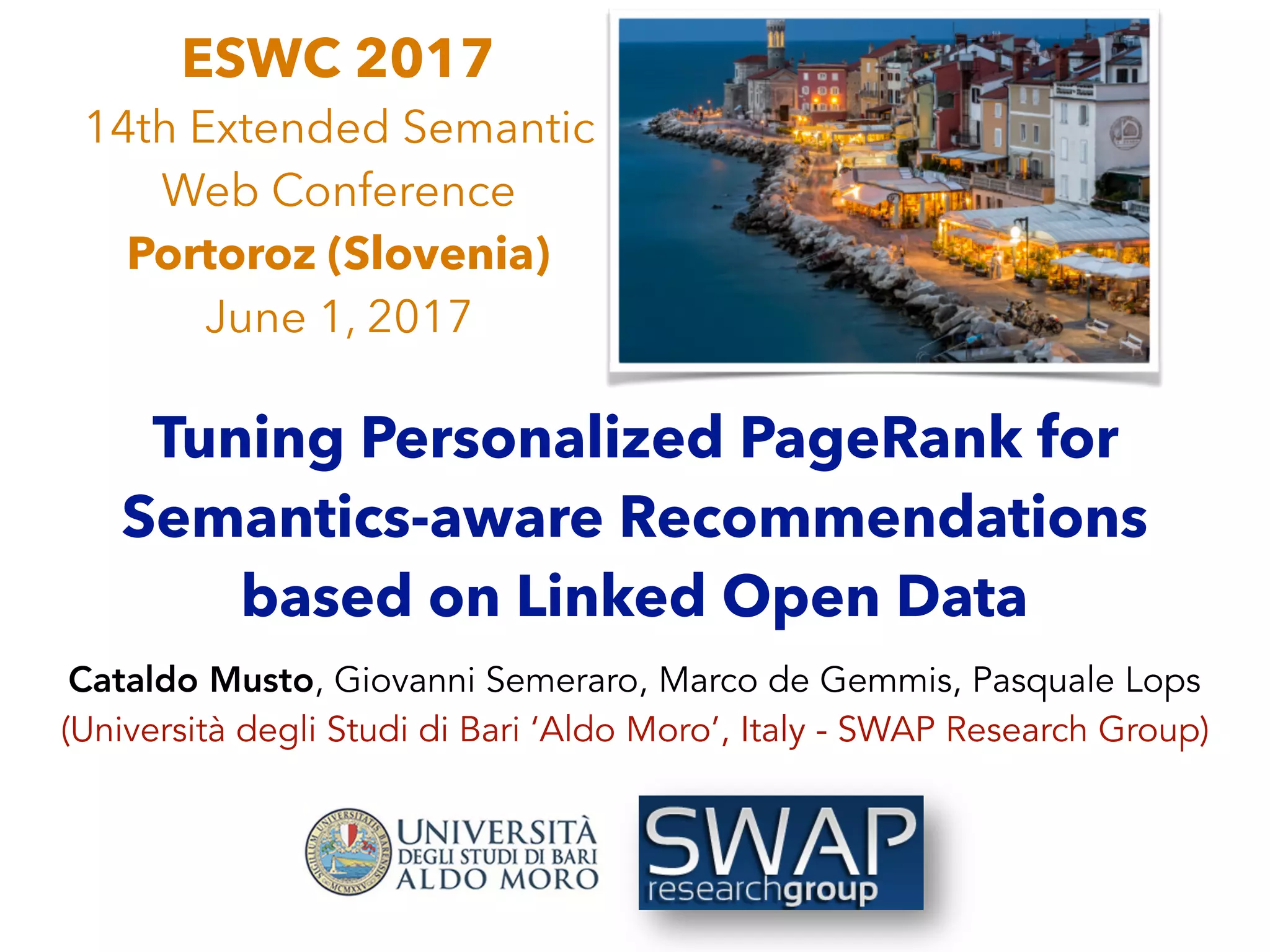 Tuning Personalized PageRank for
Semantics-aware Recommendations
based on Linked Open Data
Cataldo Musto, Giovanni Semeraro, Marco de Gemmis, Pasquale Lops
(Università degli Studi di Bari ‘Aldo Moro’, Italy - SWAP Research Group)
ESWC 2017
14th Extended Semantic
Web Conference
Portoroz (Slovenia)
June 1, 2017
 