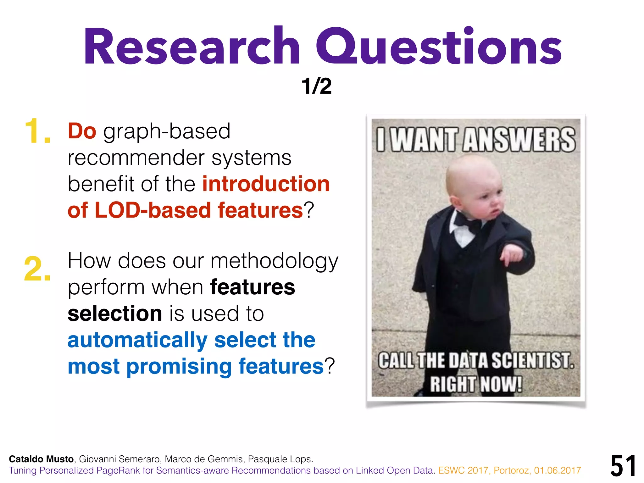 51
Research Questions
Do graph-based
recommender systems
beneﬁt of the introduction
of LOD-based features?
How does our methodology
perform when features
selection is used to
automatically select the
most promising features?
1/2
1.
2.
Cataldo Musto, Giovanni Semeraro, Marco de Gemmis, Pasquale Lops.
Tuning Personalized PageRank for Semantics-aware Recommendations based on Linked Open Data. ESWC 2017, Portoroz, 01.06.2017
 
