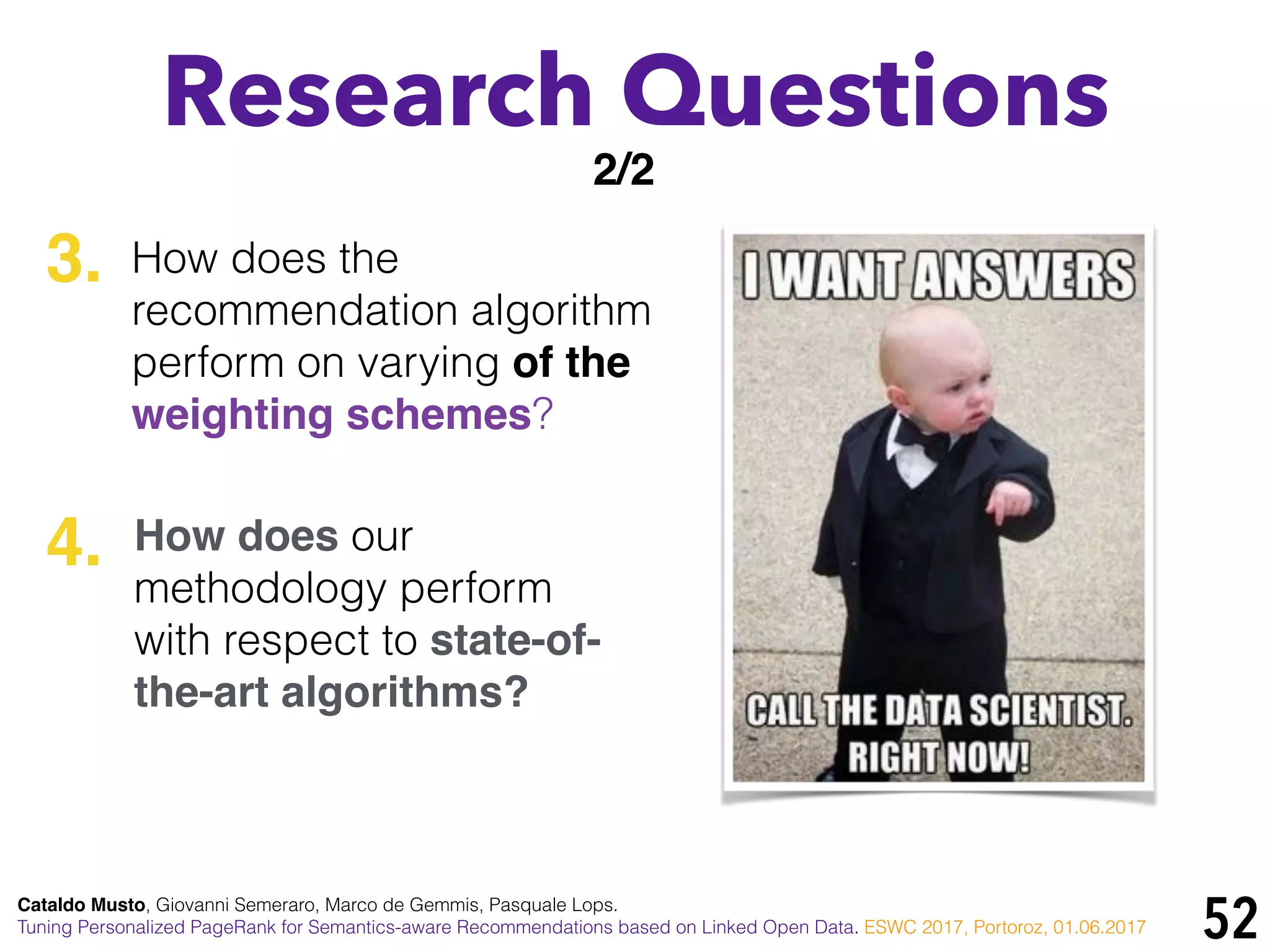 52
Research Questions
3.
4.
2/2
How does the
recommendation algorithm
perform on varying of the
weighting schemes?
How does our
methodology perform
with respect to state-of-
the-art algorithms?
Cataldo Musto, Giovanni Semeraro, Marco de Gemmis, Pasquale Lops.
Tuning Personalized PageRank for Semantics-aware Recommendations based on Linked Open Data. ESWC 2017, Portoroz, 01.06.2017
 