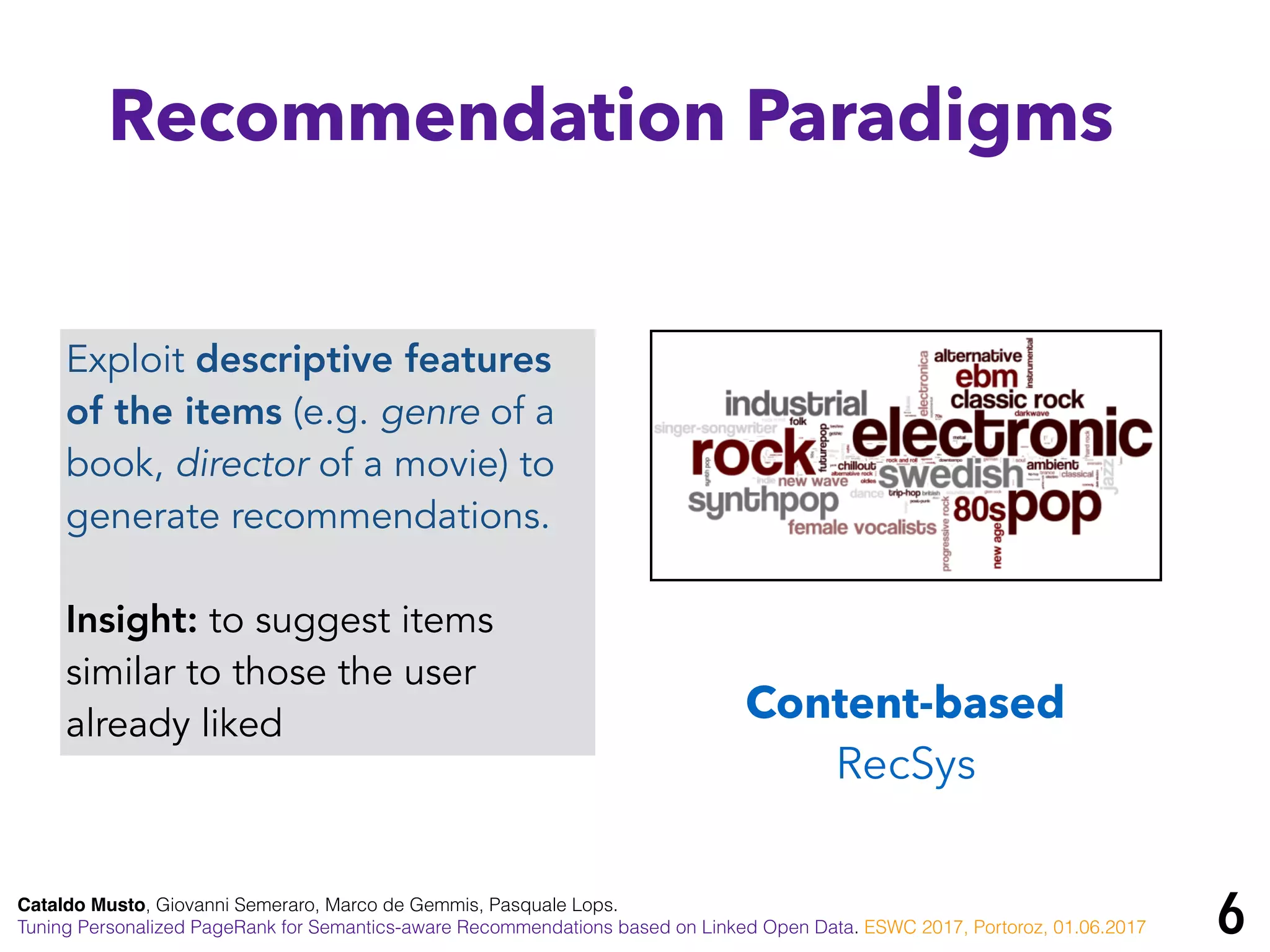 Cataldo Musto, Giovanni Semeraro, Marco de Gemmis, Pasquale Lops.
Tuning Personalized PageRank for Semantics-aware Recommendations based on Linked Open Data. ESWC 2017, Portoroz, 01.06.2017
Recommendation Paradigms
Content-based
RecSys
Exploit descriptive features
of the items (e.g. genre of a
book, director of a movie) to
generate recommendations.
Insight: to suggest items
similar to those the user
already liked
6
 