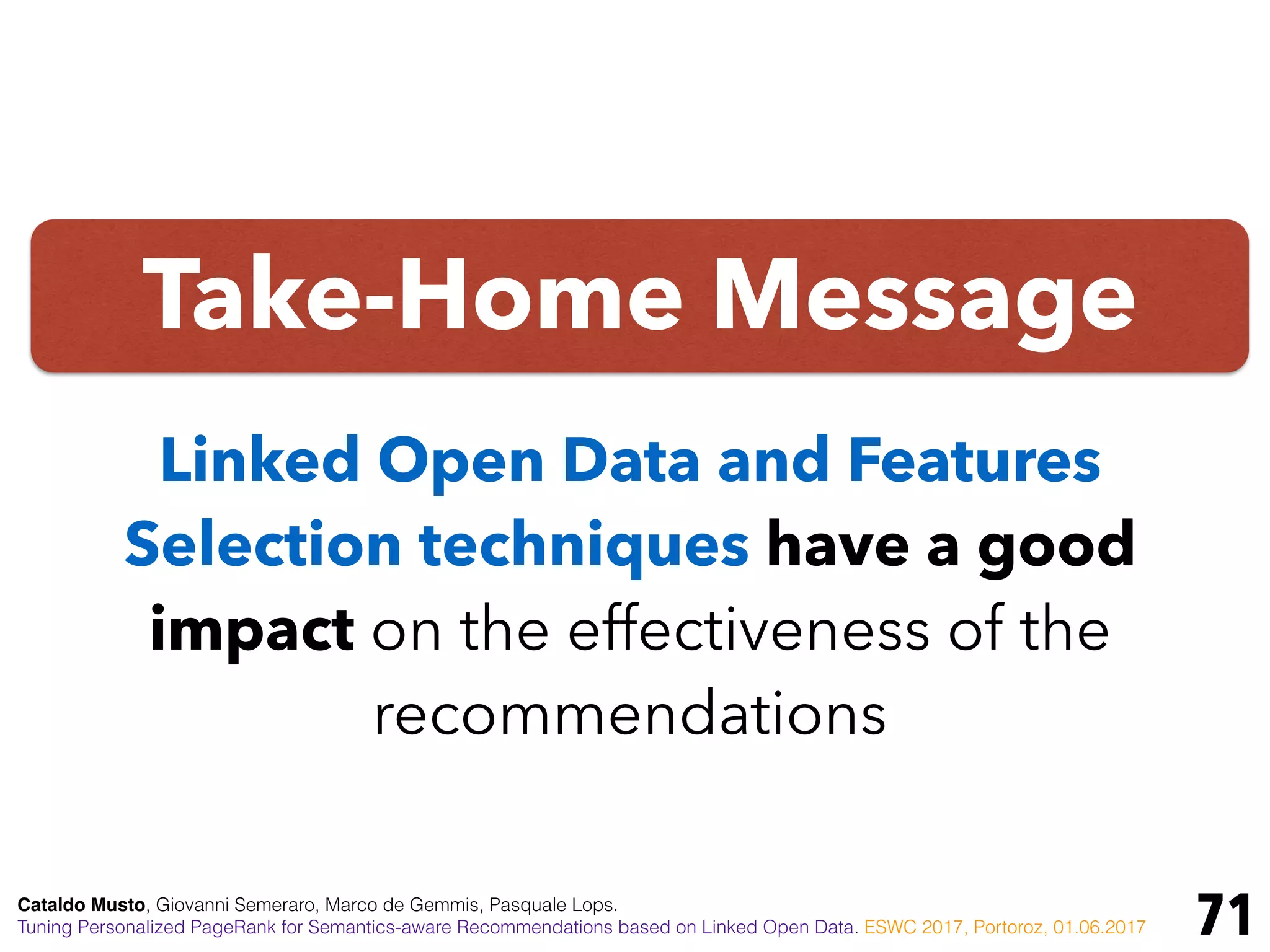 Take-Home Message
71
Linked Open Data and Features
Selection techniques have a good
impact on the effectiveness of the
recommendations
Cataldo Musto, Giovanni Semeraro, Marco de Gemmis, Pasquale Lops.
Tuning Personalized PageRank for Semantics-aware Recommendations based on Linked Open Data. ESWC 2017, Portoroz, 01.06.2017
 