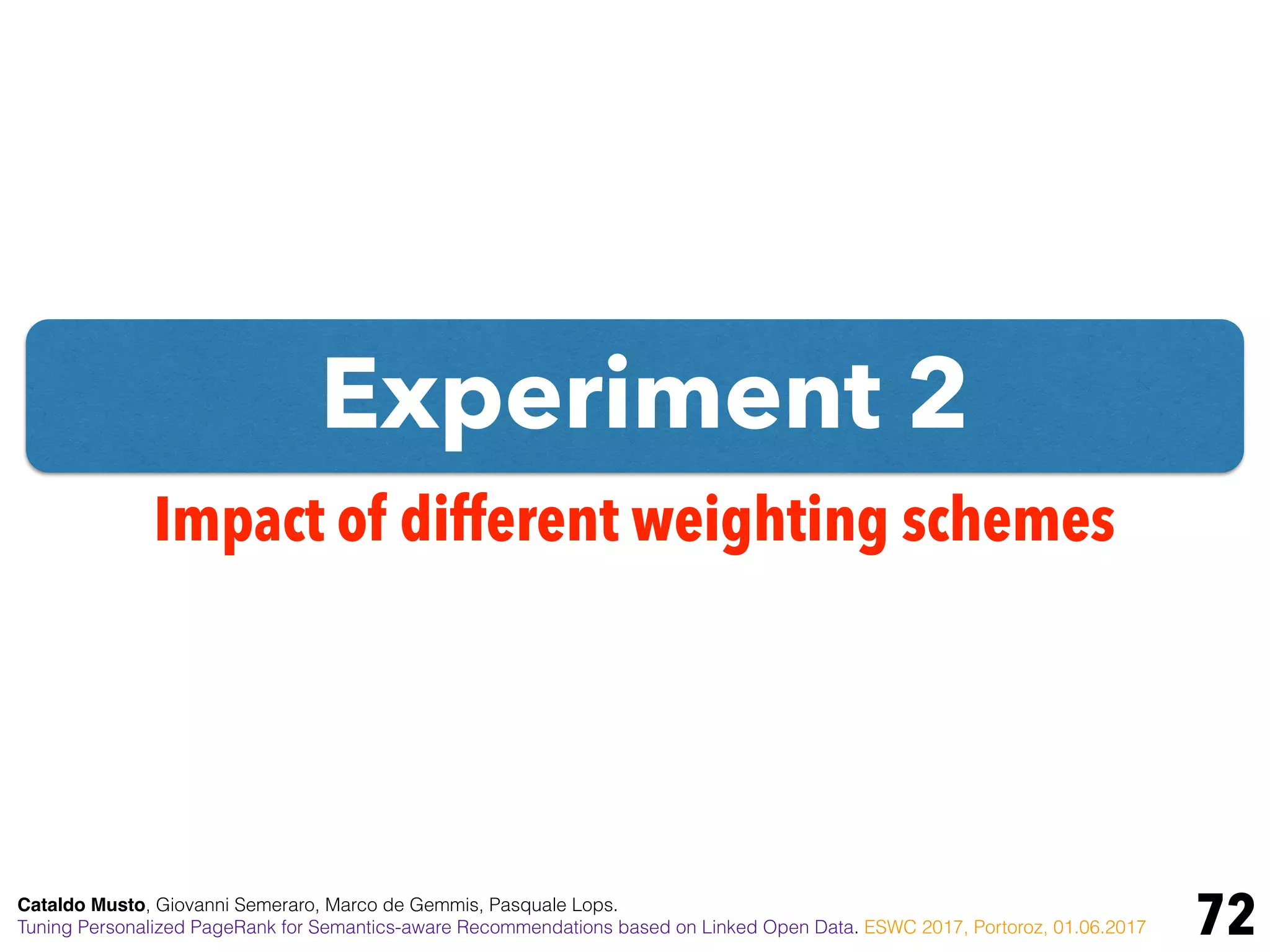 Experiment 2
72
Impact of different weighting schemes
Cataldo Musto, Giovanni Semeraro, Marco de Gemmis, Pasquale Lops.
Tuning Personalized PageRank for Semantics-aware Recommendations based on Linked Open Data. ESWC 2017, Portoroz, 01.06.2017
 