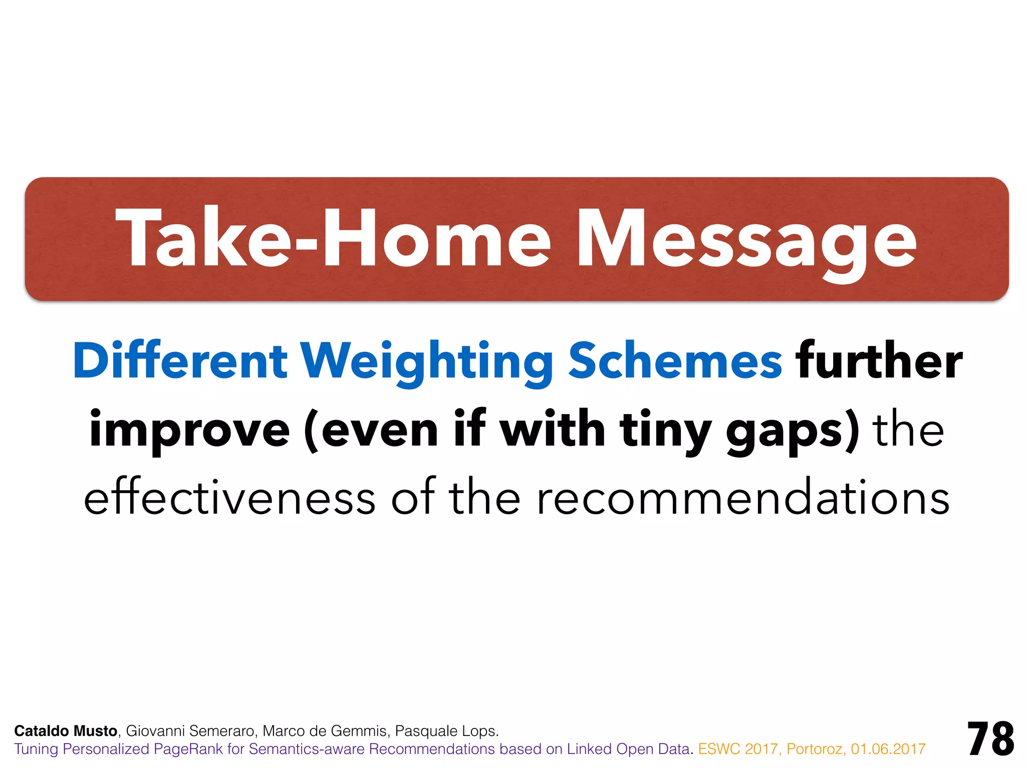 Take-Home Message
78
Different Weighting Schemes further
improve (even if with tiny gaps) the
effectiveness of the recommendations
Cataldo Musto, Giovanni Semeraro, Marco de Gemmis, Pasquale Lops.
Tuning Personalized PageRank for Semantics-aware Recommendations based on Linked Open Data. ESWC 2017, Portoroz, 01.06.2017
 