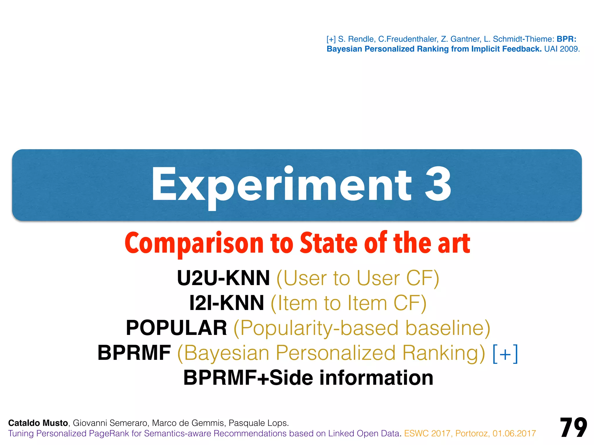 Experiment 3
79
Comparison to State of the art
U2U-KNN (User to User CF)
I2I-KNN (Item to Item CF)
POPULAR (Popularity-based baseline)
BPRMF (Bayesian Personalized Ranking) [+]
BPRMF+Side information
[+] S. Rendle, C.Freudenthaler, Z. Gantner, L. Schmidt-Thieme: BPR:
Bayesian Personalized Ranking from Implicit Feedback. UAI 2009.
Cataldo Musto, Giovanni Semeraro, Marco de Gemmis, Pasquale Lops.
Tuning Personalized PageRank for Semantics-aware Recommendations based on Linked Open Data. ESWC 2017, Portoroz, 01.06.2017
 