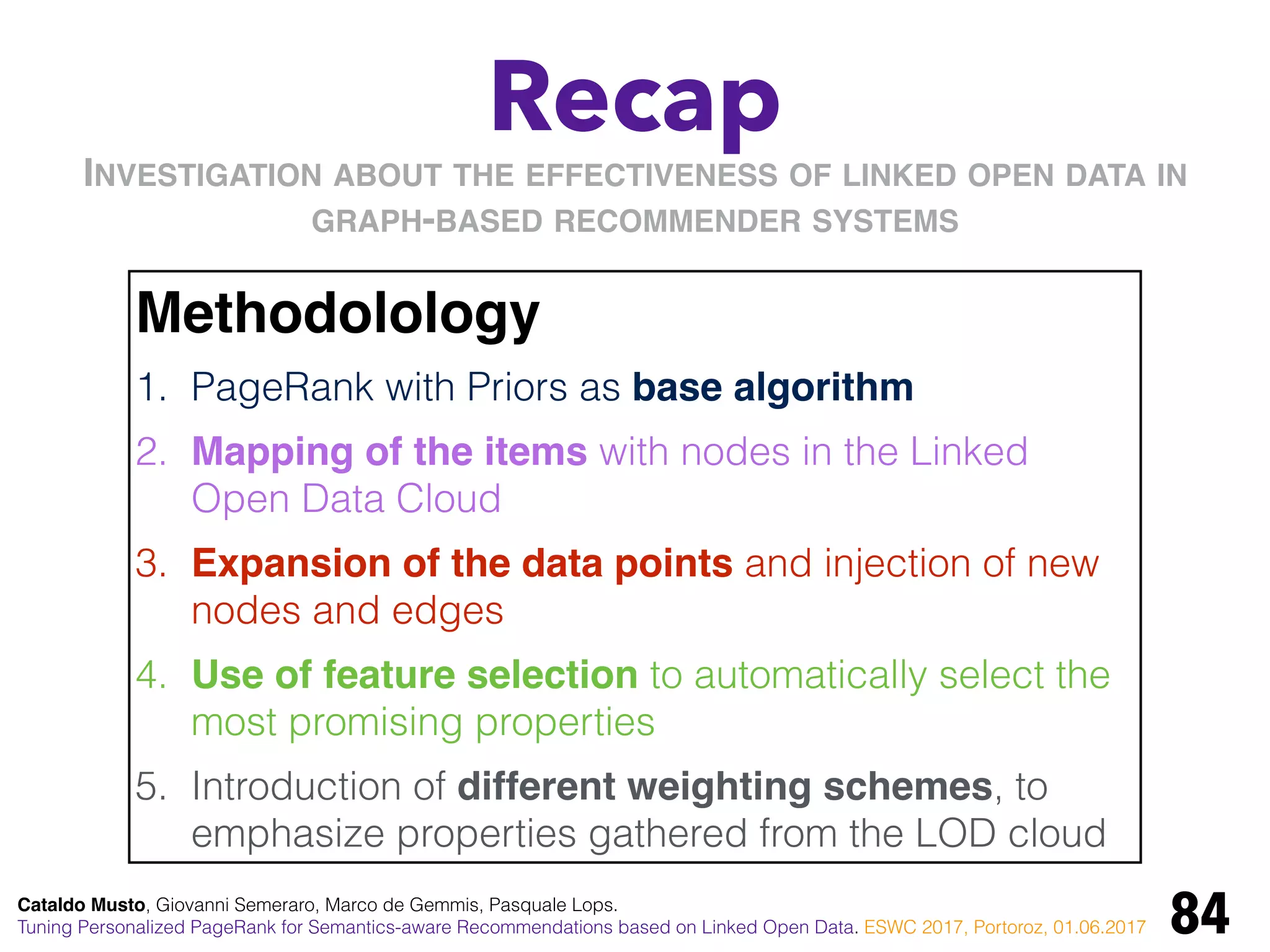 Recap
84
Methodolology
1. PageRank with Priors as base algorithm
2. Mapping of the items with nodes in the Linked
Open Data Cloud
3. Expansion of the data points and injection of new
nodes and edges
4. Use of feature selection to automatically select the
most promising properties
5. Introduction of different weighting schemes, to
emphasize properties gathered from the LOD cloud
INVESTIGATION ABOUT THE EFFECTIVENESS OF LINKED OPEN DATA IN
GRAPH-BASED RECOMMENDER SYSTEMS
Cataldo Musto, Giovanni Semeraro, Marco de Gemmis, Pasquale Lops.
Tuning Personalized PageRank for Semantics-aware Recommendations based on Linked Open Data. ESWC 2017, Portoroz, 01.06.2017
 
