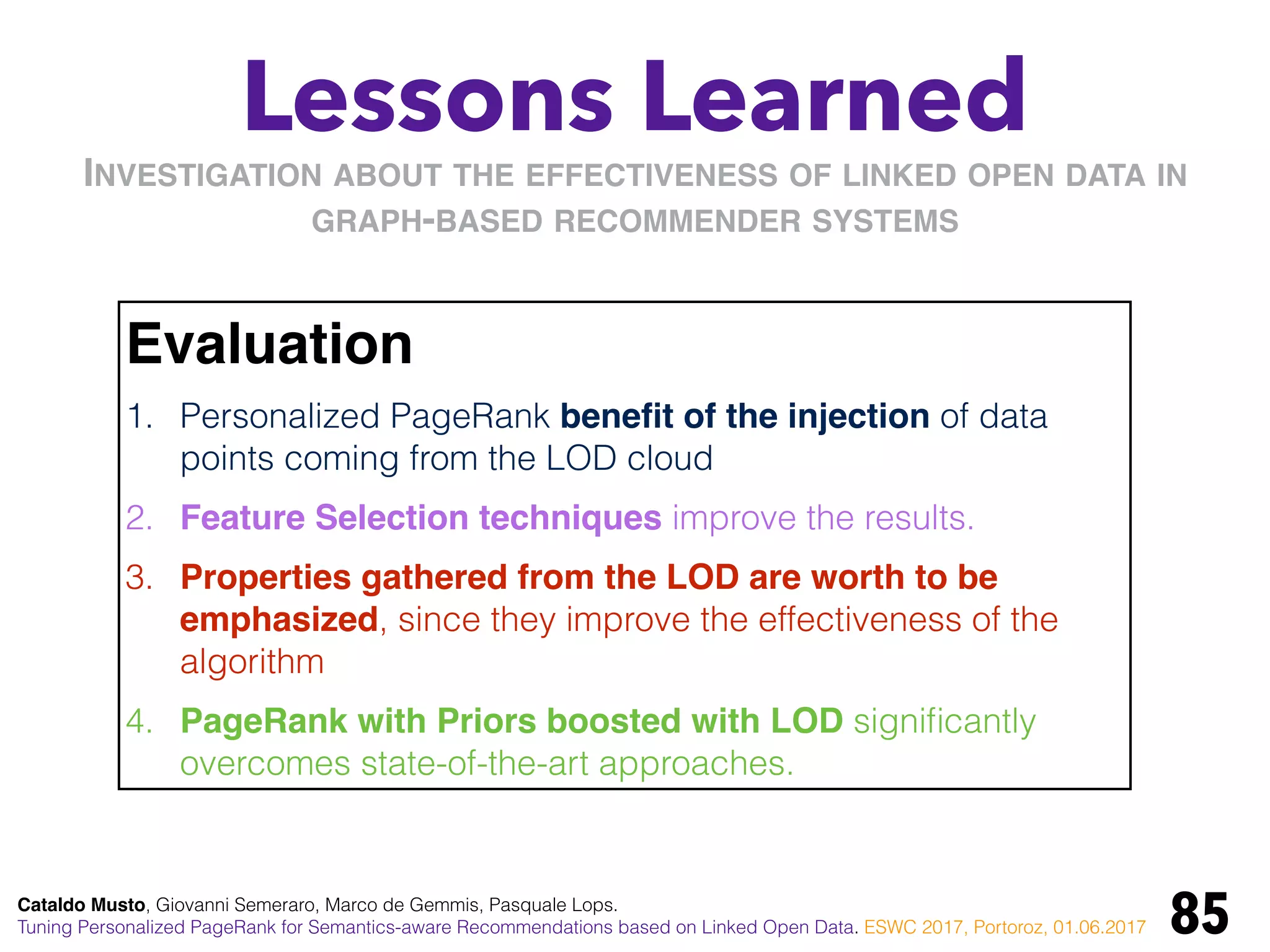 Lessons Learned
85
Evaluation
1. Personalized PageRank beneﬁt of the injection of data
points coming from the LOD cloud
2. Feature Selection techniques improve the results.
3. Properties gathered from the LOD are worth to be
emphasized, since they improve the effectiveness of the
algorithm
4. PageRank with Priors boosted with LOD signiﬁcantly
overcomes state-of-the-art approaches.
INVESTIGATION ABOUT THE EFFECTIVENESS OF LINKED OPEN DATA IN
GRAPH-BASED RECOMMENDER SYSTEMS
Cataldo Musto, Giovanni Semeraro, Marco de Gemmis, Pasquale Lops.
Tuning Personalized PageRank for Semantics-aware Recommendations based on Linked Open Data. ESWC 2017, Portoroz, 01.06.2017
 
