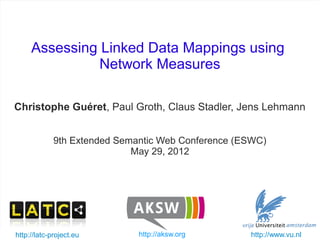 Assessing Linked Data Mappings using
                   Network Measures

   Christophe Guéret, Paul Groth, Claus Stadler, Jens Lehmann


                9th Extended Semantic Web Conference (ESWC)
                                May 29, 2012




   http://latc-project.eu
ESWC - May 2012                     http://aksw.org
                            Assessing Linked Data mappings   http://www.vu.nl   1/25
 
