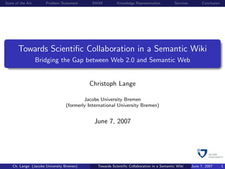 State of the Art      Problem Statement     SWiM          Knowledge Representation         Services         Conclusion




       Towards Scientiﬁc Collaboration in a Semantic Wiki
                   Bridging the Gap between Web 2.0 and Semantic Web


                                           Christoph Lange

                                         Jacobs University Bremen
                                 (formerly International University Bremen)


                                             June 7, 2007




    Ch. Lange (Jacobs University Bremen)       Towards Scientiﬁc Collaboration in a Semantic Wiki     June 7, 2007       1
 