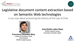 Legislative document content extraction based
on Semantic Web technologies
A use case about processing the History of the Law at Chile
Francisco Cifuentes Silva
Library of Congress, Chile
PhD Student
WESO research group
Jose Emilio Labra Gayo
WESO research group
University of Oviedo, Spain
 