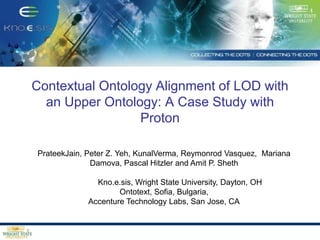 Contextual Ontology Alignment of LOD with an Upper Ontology: A Case Study with Proton PrateekJain, Peter Z. Yeh, KunalVerma, Reymonrod Vasquez, 	Mariana Damova, Pascal Hitzler and Amit P. Sheth 	Kno.e.sis, Wright State University, Dayton, OH Ontotext, Sofia, Bulgaria, Accenture Technology Labs, San Jose, CA TexPoint fonts used in EMF.  Read the TexPoint manual before you delete this box.: AAAA 