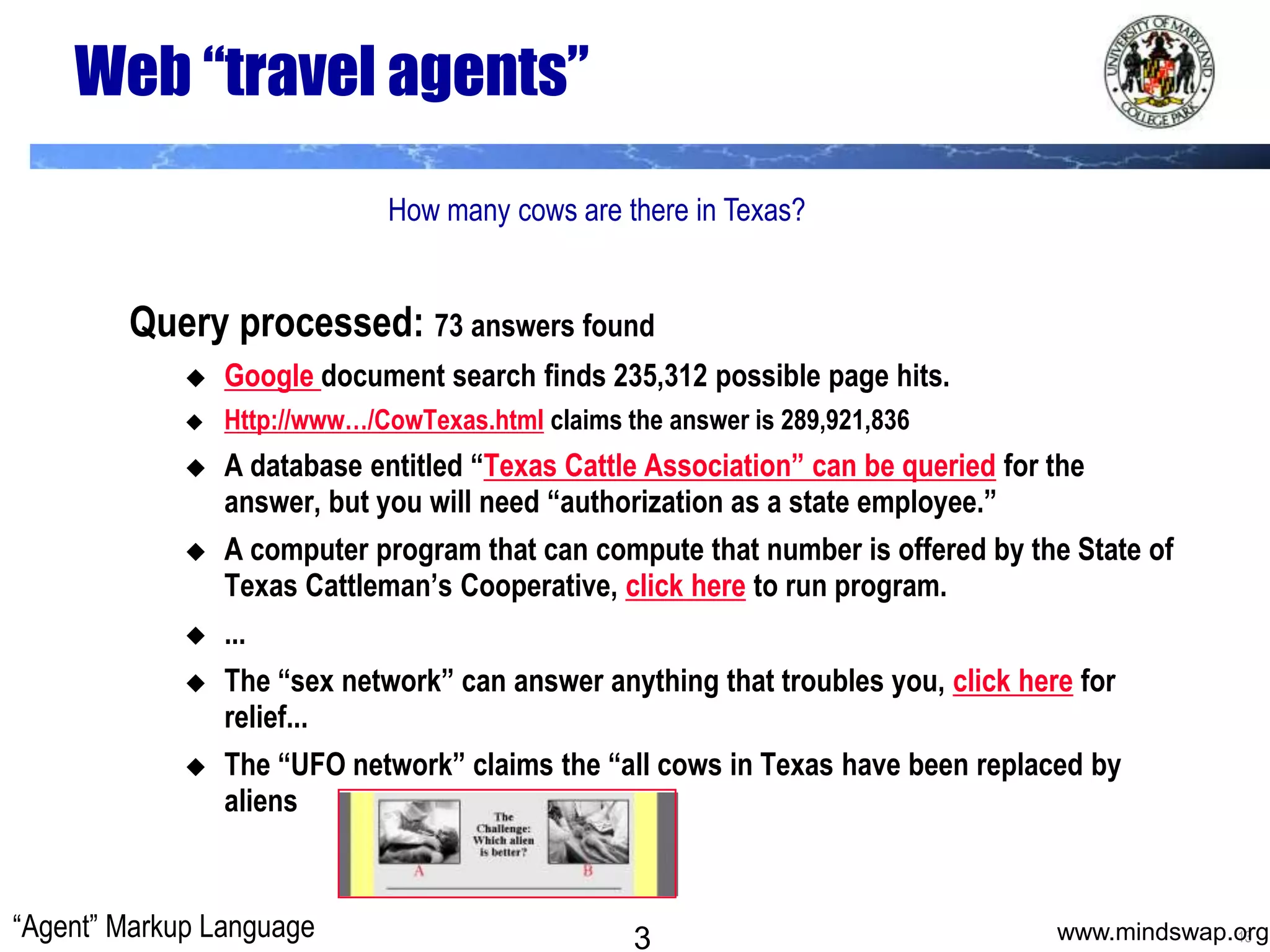 Web “travel agents”How many cows are there in Texas?Query processed: 73 answers foundGoogle document search finds 235,312 possible page hits.Http://www…/CowTexas.html claims the answer is 289,921,836A database entitled “Texas Cattle Association” can be queried for the answer, but you will need “authorization as a state employee.”A computer program that can compute that number is offered by the State of Texas Cattleman’s Cooperative, click here to run program....The “sex network” can answer anything that troubles you, click here for relief... The “UFO network” claims the “all cows in Texas have been replaced by aliens“Agent” Markup Language