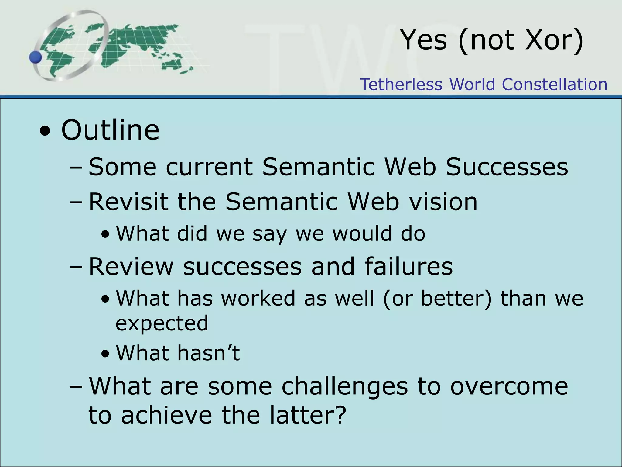 Yes (not Xor)OutlineSome current Semantic Web SuccessesRevisit the Semantic Web visionWhat did we say we would doReview successes and failuresWhat has worked as well (or better) than we expectedWhat hasn’tWhat are some challenges to overcome to achieve the latter?