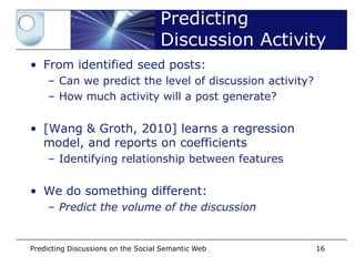 Predicting
                                    Discussion Activity
• From identified seed posts:
    – Can we predict the level of discussion activity?
    – How much activity will a post generate?


• [Wang & Groth, 2010] learns a regression
  model, and reports on coefficients
    – Identifying relationship between features


• We do something different:
    – Predict the volume of the discussion


Predicting Discussions on the Social Semantic Web        16
 
