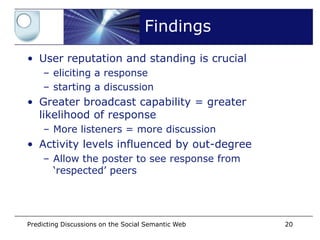 Findings
• User reputation and standing is crucial
    – eliciting a response
    – starting a discussion
• Greater broadcast capability = greater
  likelihood of response
    – More listeners = more discussion
• Activity levels influenced by out-degree
    – Allow the poster to see response from
      ‘respected’ peers




Predicting Discussions on the Social Semantic Web   20
 