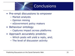 Conclusions
• Pre-empt discussions to empower
    – Market analysts
    – Opinion mining
    – eGovernment policy makers
• Behaviour ontology
    – Captures impact across platforms
• Approach accurately predicts:
    – Which posts will yield a reply, and;
    – The level of discussion activity




Predicting Discussions on the Social Semantic Web   21
 