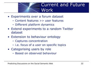 Current and Future
                                    Work
• Experiments over a forum dataset
    – Content features >> user features
    – Different platform dynamics
• Extend experiments to a random Twitter
  dataset
• Extension to behaviour ontology
    – Captures concentration
    – i.e. focus of a user on specific topics
• Categorising users by role
    – Based on observed behaviour


Predicting Discussions on the Social Semantic Web   22
 