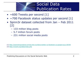 Social Data
                                        Publication Rates
• ~600 Tweets per second [1]
• ~700 Facebook status updates per second [1]
• Spinn3r dataset collected from Jan – Feb 2011
  [2]
     – 133 million blog posts
     – 5.7 million forum posts
     – 231 million social media posts



[1] http://searchengineland.com/by-the-numbers-twitter-vs-facebook-vs-google-buzz-36709
[2] http://icwsm.org/data/index.php




Predicting Discussions on the Social Semantic Web                                         2
 