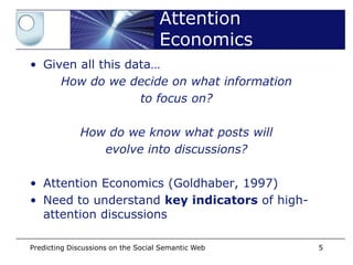 Attention
                                    Economics
• Given all this data…
     How do we decide on what information
                   to focus on?

              How do we know what posts will
                 evolve into discussions?

• Attention Economics (Goldhaber, 1997)
• Need to understand key indicators of high-
  attention discussions

Predicting Discussions on the Social Semantic Web   5
 