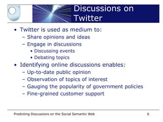 Discussions on
                                    Twitter
• Twitter is used as medium to:
    – Share opinions and ideas
    – Engage in discussions
         • Discussing events
         • Debating topics
• Identifying online discussions enables:
    –   Up-to-date public opinion
    –   Observation of topics of interest
    –   Gauging the popularity of government policies
    –   Fine-grained customer support


Predicting Discussions on the Social Semantic Web       6
 