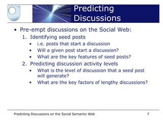 Predicting
                                    Discussions
• Pre-empt discussions on the Social Web:
    1. Identifying seed posts
         •    i.e. posts that start a discussion
         •    Will a given post start a discussion?
         •    What are the key features of seed posts?
    2. Predicting discussion activity levels
         •    What is the level of discussion that a seed post
              will generate?
         •    What are the key factors of lengthy discussions?




Predicting Discussions on the Social Semantic Web            7
 