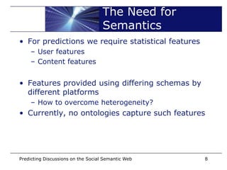 The Need for
                                    Semantics
• For predictions we require statistical features
    – User features
    – Content features


• Features provided using differing schemas by
  different platforms
    – How to overcome heterogeneity?
• Currently, no ontologies capture such features




Predicting Discussions on the Social Semantic Web   8
 