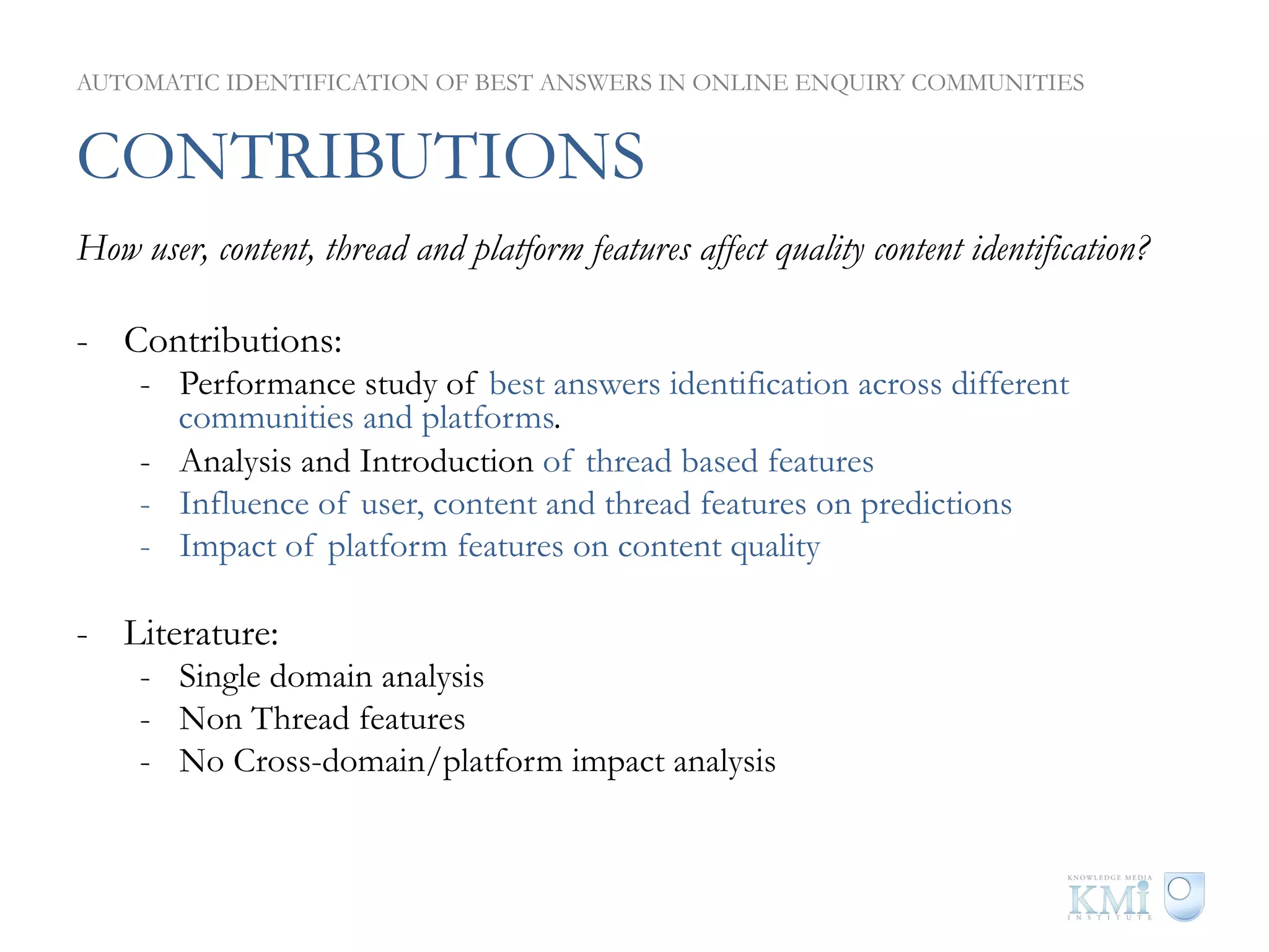 AUTOMATIC IDENTIFICATION OF BEST ANSWERS IN ONLINE ENQUIRY COMMUNITIES


CONTRIBUTIONS
How user, content, thread and platform features affect quality content identification?

-  Contributions:
     -  Performance study of best answers identification across different
        communities and platforms.
     -  Analysis and Introduction of thread based features
     -  Influence of user, content and thread features on predictions
     -  Impact of platform features on content quality

-  Literature:
     -  Single domain analysis
     -  Non Thread features
     -  No Cross-domain/platform impact analysis
 