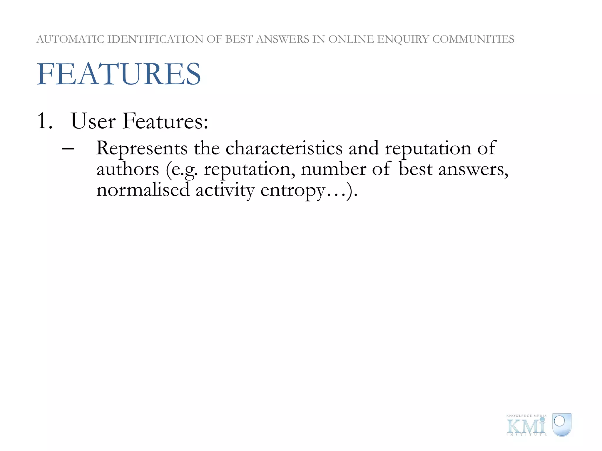 AUTOMATIC IDENTIFICATION OF BEST ANSWERS IN ONLINE ENQUIRY COMMUNITIES


FEATURES
1.  User Features:
   –  Represents the characteristics and reputation of
      authors (e.g. reputation, number of best answers,
      normalised activity entropy…).
2.  Content Features:
   –  Questions and answers features representing
      importance and quality (e.g. readability, ratings, number
      of views…).
3.  Thread Features:
   –  Represents relation between answers within a particular
      thread. (e.g. score ratio, topical reputation ratio…).
 