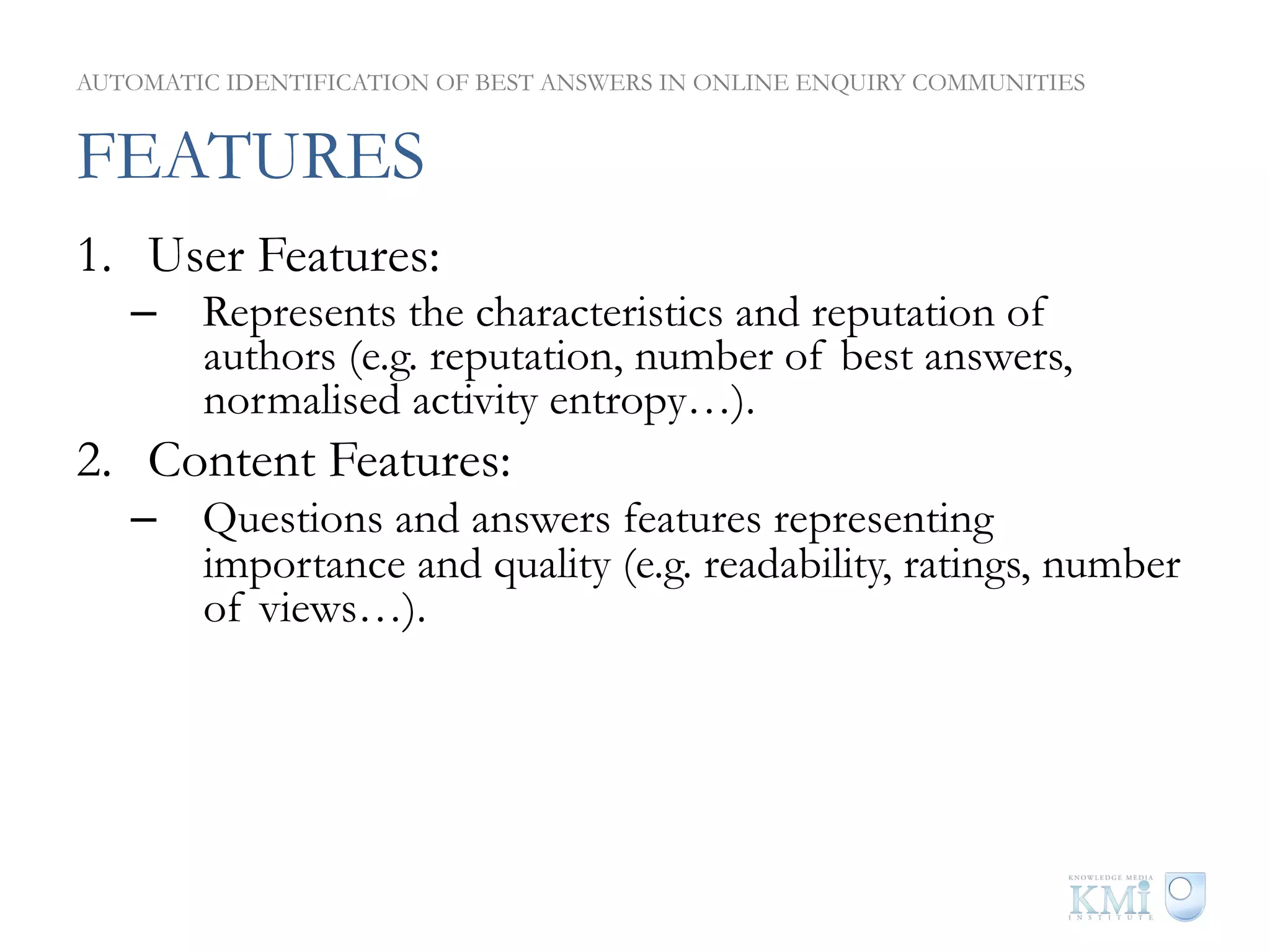 AUTOMATIC IDENTIFICATION OF BEST ANSWERS IN ONLINE ENQUIRY COMMUNITIES


FEATURES
1.  User Features:
   –  Represents the characteristics and reputation of
      authors (e.g. reputation, number of best answers,
      normalised activity entropy…).
2.  Content Features:
   –  Questions and answers features representing
      importance and quality (e.g. readability, ratings, number
      of views…).
3.  Thread Features:
   –  Represents relation between answers within a particular
      thread. (e.g. score ratio, topical reputation ratio…).
 