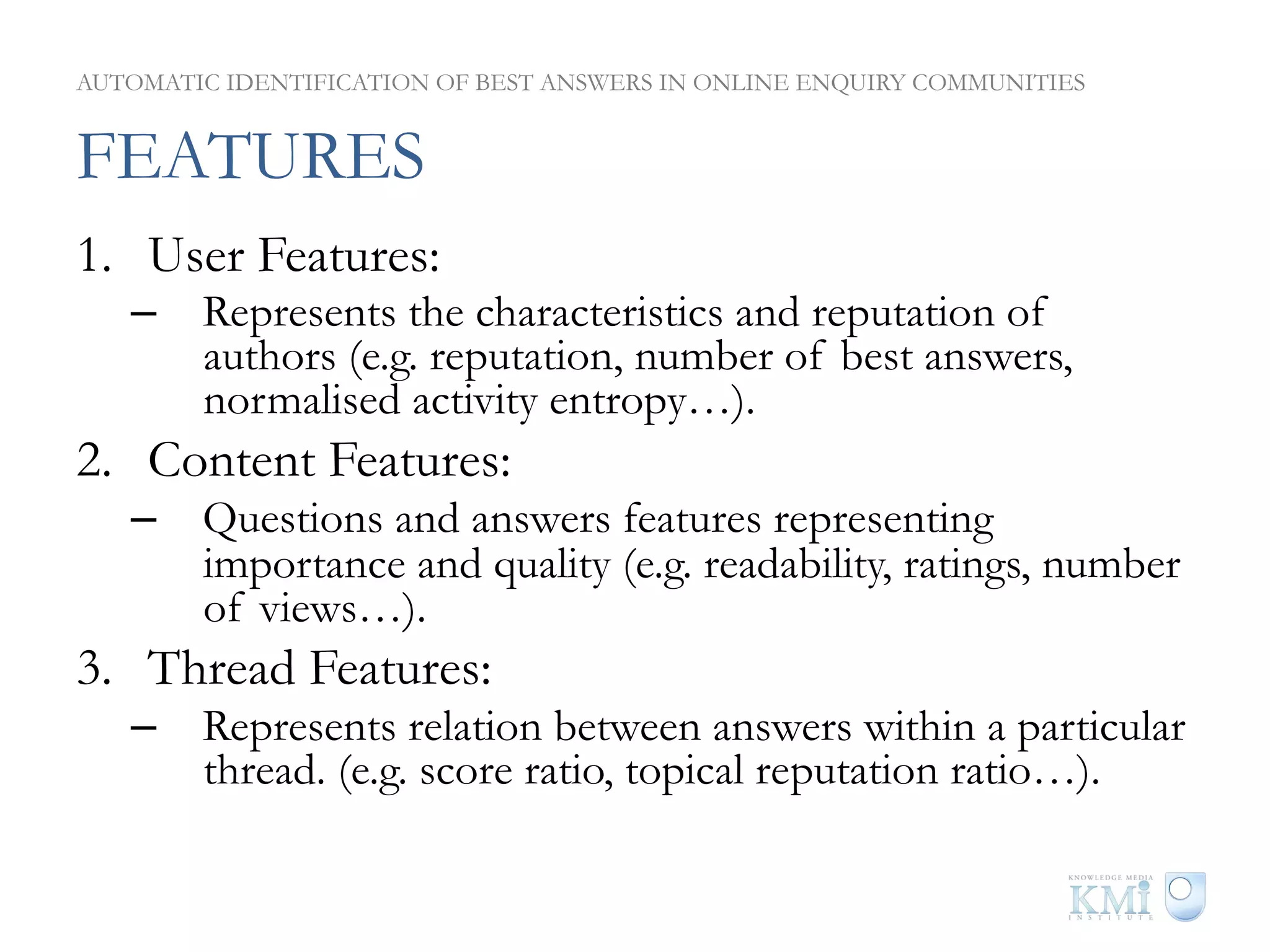AUTOMATIC IDENTIFICATION OF BEST ANSWERS IN ONLINE ENQUIRY COMMUNITIES


FEATURES
1.  User Features:
   –  Represents the characteristics and reputation of
      authors (e.g. reputation, number of best answers,
      normalised activity entropy…).
2.  Content Features:
   –  Questions and answers features representing
      importance and quality (e.g. readability, ratings, number
      of views…).
3.  Thread Features:
   –  Represents relation between answers within a particular
      thread. (e.g. score ratio, topical reputation ratio…).
 