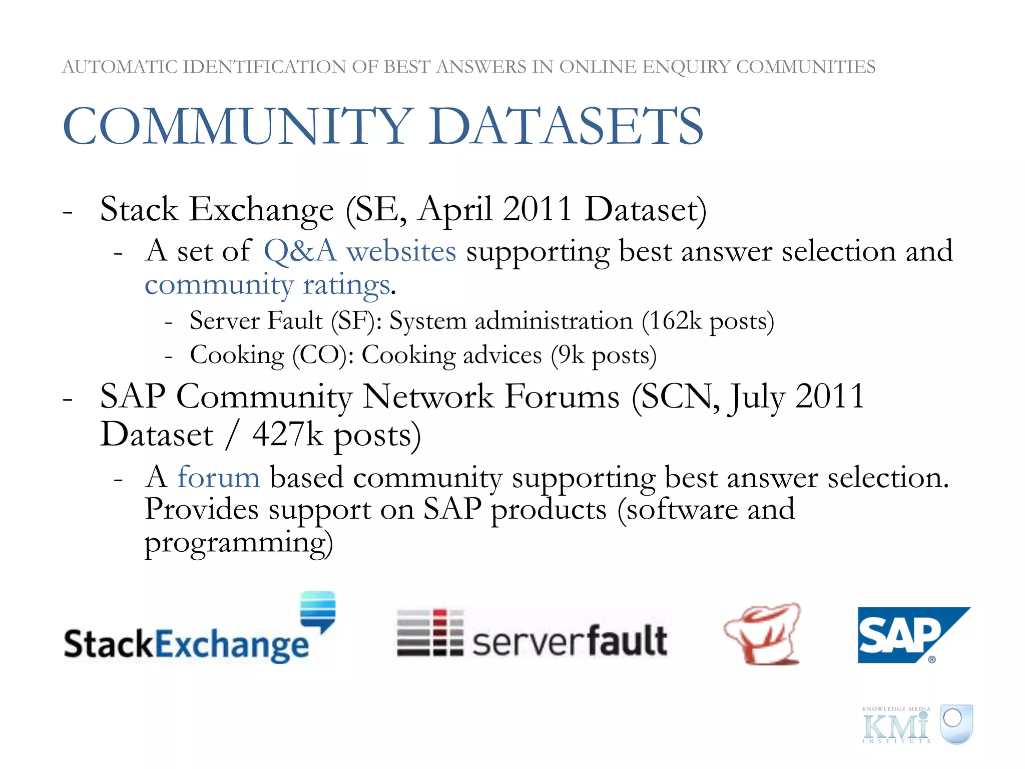 AUTOMATIC IDENTIFICATION OF BEST ANSWERS IN ONLINE ENQUIRY COMMUNITIES


COMMUNITY DATASETS
-  Stack Exchange (SE, April 2011 Dataset)
    -  A set of Q&A websites supporting best answer selection and
       community ratings.
        -  Server Fault (SF): System administration (162k posts)
        -  Cooking (CO): Cooking advices (9k posts)
-  SAP Community Network Forums (SCN, July 2011
   Dataset / 427k posts)
    -  A forum based community supporting best answer selection.
       Provides support on SAP products (software and
       programming)
 