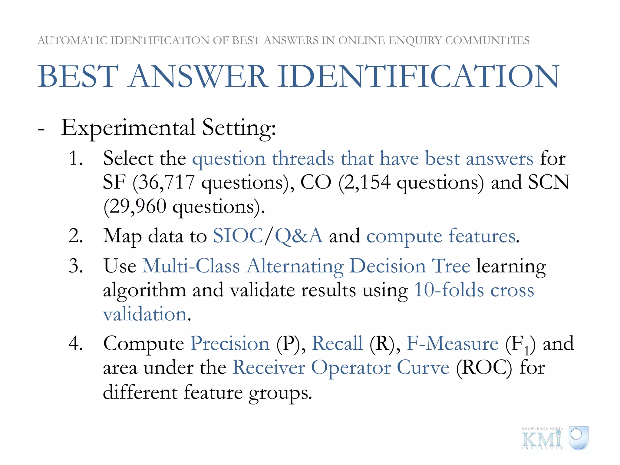 AUTOMATIC IDENTIFICATION OF BEST ANSWERS IN ONLINE ENQUIRY COMMUNITIES


BEST ANSWER IDENTIFICATION
-  Experimental Setting:
    1.  Select the question threads that have best answers for
        SF (36,717 questions), CO (2,154 questions) and SCN
        (29,960 questions).
    2.  Map data to SIOC/Q&A and compute features.
    3.  Use Multi-Class Alternating Decision Tree learning
        algorithm and validate results using 10-folds cross
        validation.
    4.  Compute Precision (P), Recall (R), F-Measure (F1) and
        area under the Receiver Operator Curve (ROC) for
        different feature groups.
 