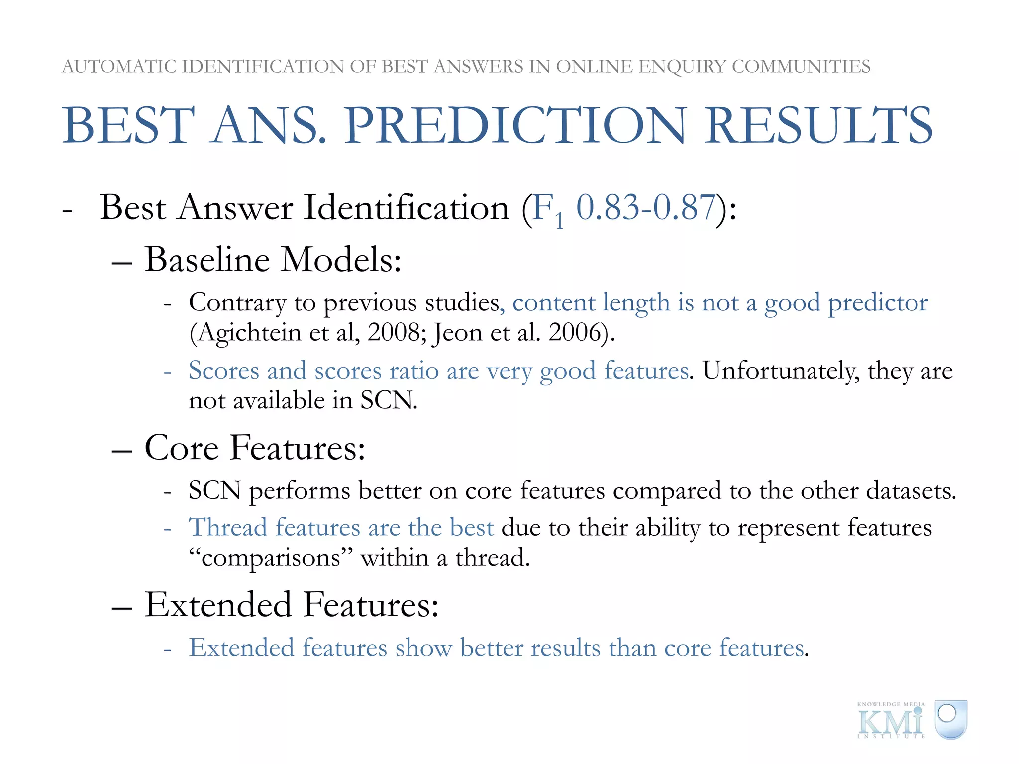 AUTOMATIC IDENTIFICATION OF BEST ANSWERS IN ONLINE ENQUIRY COMMUNITIES


BEST ANS. PREDICTION RESULTS
-  Best Answer Identification (F1 0.83-0.87):
    –  Baseline Models:
        -  Contrary to previous studies, content length is not a good predictor
           (Agichtein et al, 2008; Jeon et al. 2006).
        -  Scores and scores ratio are very good features. Unfortunately, they are
           not available in SCN.
    –  Core Features:
        -  SCN performs better on core features compared to the other datasets.
        -  Thread features are the best due to their ability to represent features
           “comparisons” within a thread.
    –  Extended Features:
        -  Extended features show better results than core features.
 