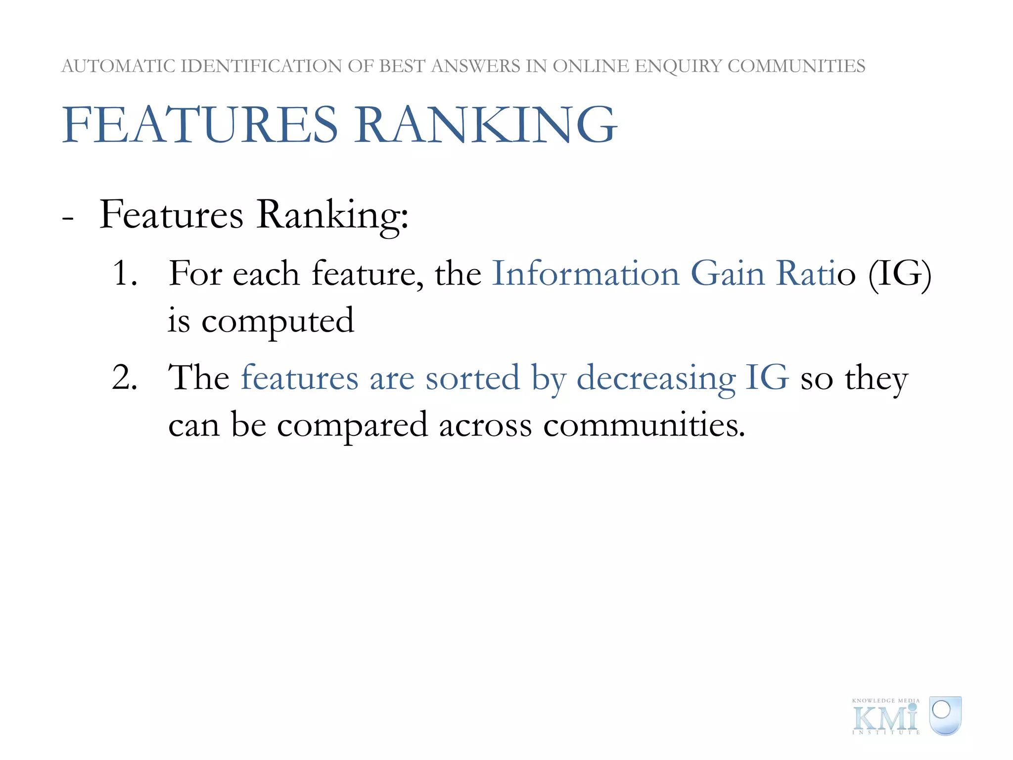 AUTOMATIC IDENTIFICATION OF BEST ANSWERS IN ONLINE ENQUIRY COMMUNITIES


FEATURES RANKING
-  Features Ranking:
    1.  For each feature, the Information Gain Ratio (IG)
        is computed
    2.  The features are sorted by decreasing IG so they
        can be compared across communities.
 