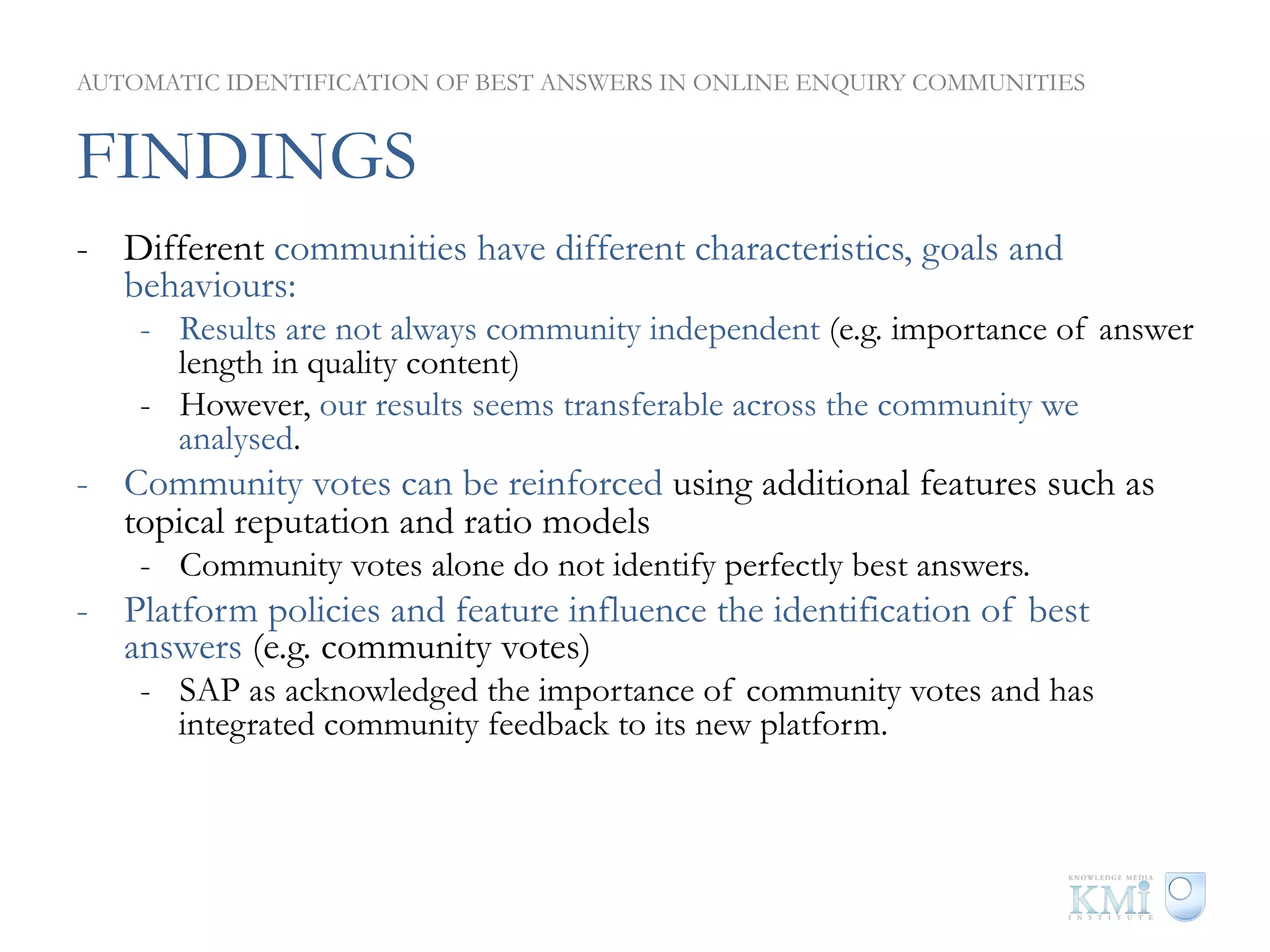 AUTOMATIC IDENTIFICATION OF BEST ANSWERS IN ONLINE ENQUIRY COMMUNITIES


FINDINGS
-  Different communities have different characteristics, goals and
   behaviours:
    -  Results are not always community independent (e.g. importance of answer
       length in quality content)
    -  However, our results seems transferable across the community we
       analysed.
-  Community votes can be reinforced using additional features such as
   topical reputation and ratio models
    -  Community votes alone do not identify perfectly best answers.
-  Platform policies and feature influence the identification of best
   answers (e.g. community votes)
    -  SAP as acknowledged the importance of community votes and has
       integrated community feedback to its new platform.
 