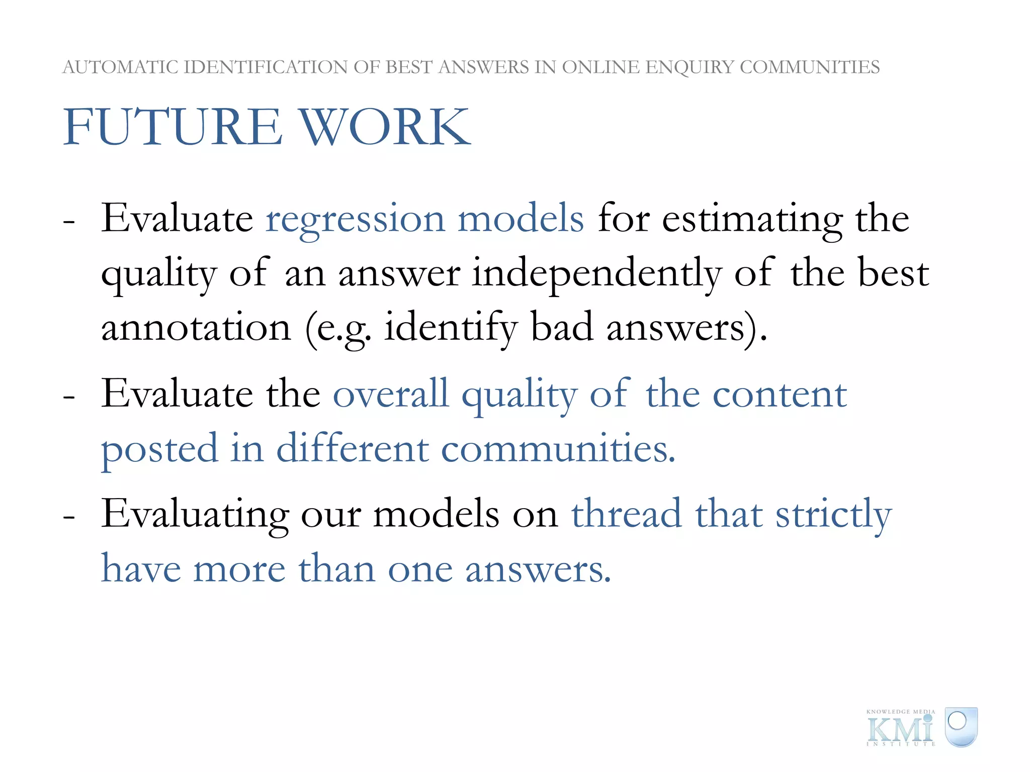 AUTOMATIC IDENTIFICATION OF BEST ANSWERS IN ONLINE ENQUIRY COMMUNITIES


FUTURE WORK
-  Evaluate regression models for estimating the
   quality of an answer independently of the best
   annotation (e.g. identify bad answers).
-  Evaluate the overall quality of the content
   posted in different communities.
-  Evaluating our models on thread that strictly
   have more than one answers.
 