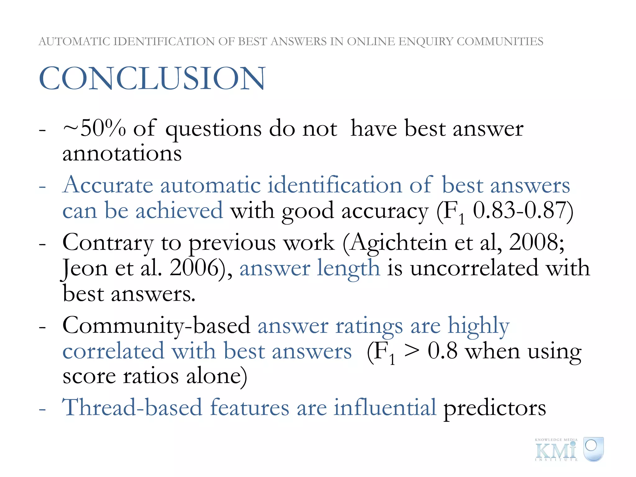 AUTOMATIC IDENTIFICATION OF BEST ANSWERS IN ONLINE ENQUIRY COMMUNITIES


CONCLUSION
-  ~50% of questions do not have best answer
   annotations
-  Accurate automatic identification of best answers
   can be achieved with good accuracy (F1 0.83-0.87)
-  Contrary to previous work (Agichtein et al, 2008;
   Jeon et al. 2006), answer length is uncorrelated with
   best answers.
-  Community-based answer ratings are highly
   correlated with best answers (F1 > 0.8 when using
   score ratios alone)
-  Thread-based features are influential predictors
 