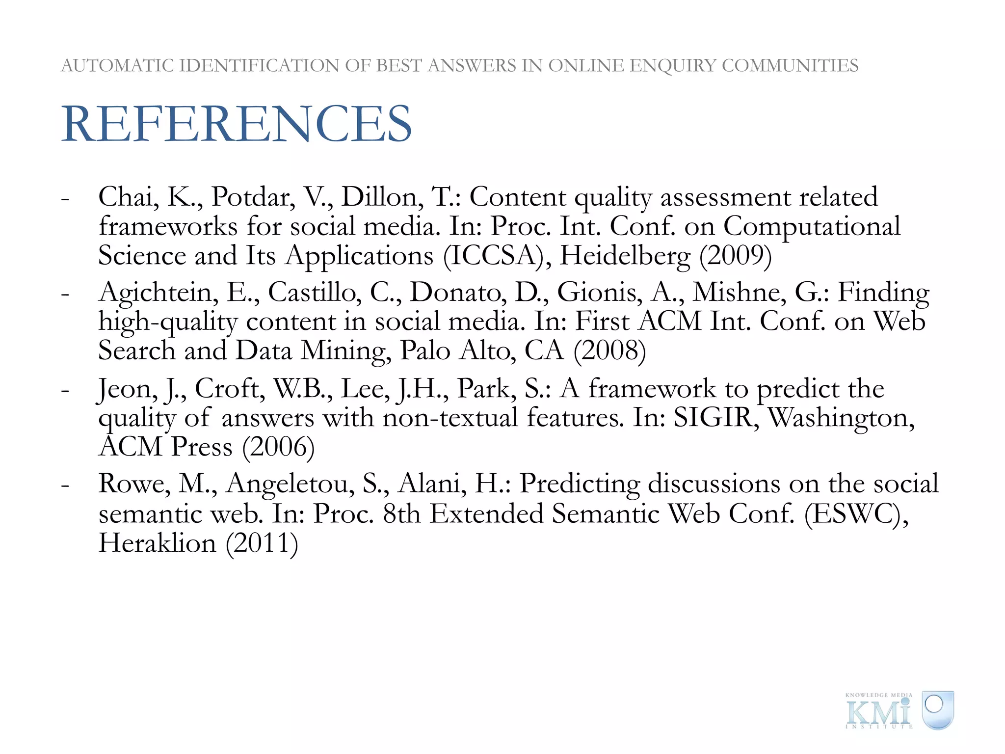 AUTOMATIC IDENTIFICATION OF BEST ANSWERS IN ONLINE ENQUIRY COMMUNITIES


REFERENCES
-  Chai, K., Potdar, V., Dillon, T.: Content quality assessment related
   frameworks for social media. In: Proc. Int. Conf. on Computational
   Science and Its Applications (ICCSA), Heidelberg (2009)
-  Agichtein, E., Castillo, C., Donato, D., Gionis, A., Mishne, G.: Finding
   high-quality content in social media. In: First ACM Int. Conf. on Web
   Search and Data Mining, Palo Alto, CA (2008)
-  Jeon, J., Croft, W.B., Lee, J.H., Park, S.: A framework to predict the
   quality of answers with non-textual features. In: SIGIR, Washington,
   ACM Press (2006)
-  Rowe, M., Angeletou, S., Alani, H.: Predicting discussions on the social
   semantic web. In: Proc. 8th Extended Semantic Web Conf. (ESWC),
   Heraklion (2011)
 
