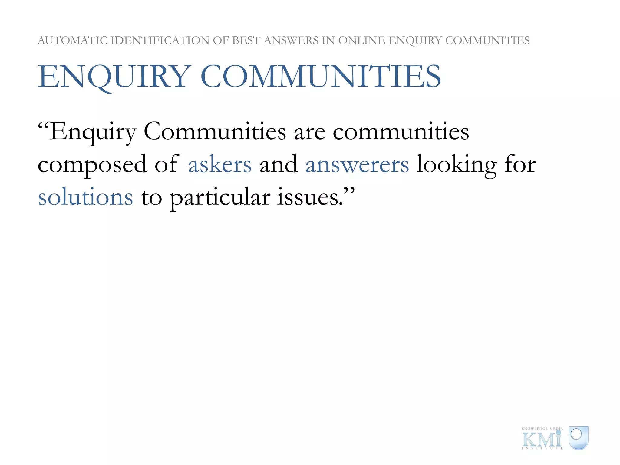 AUTOMATIC IDENTIFICATION OF BEST ANSWERS IN ONLINE ENQUIRY COMMUNITIES


ENQUIRY COMMUNITIES
“Enquiry Communities are communities
composed of askers and answerers looking for
solutions to particular issues.”
 
