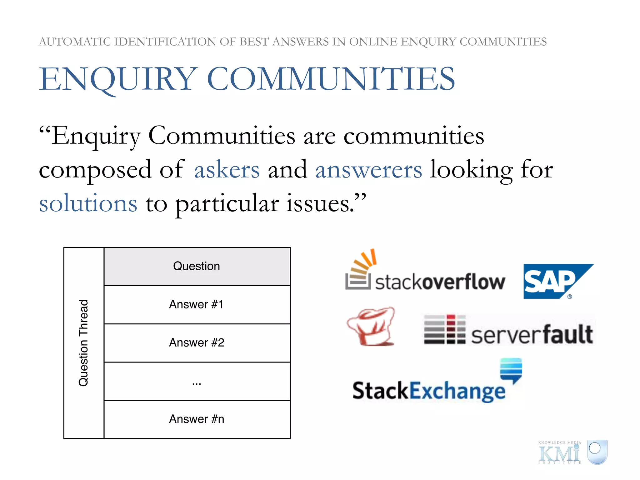 AUTOMATIC IDENTIFICATION OF BEST ANSWERS IN ONLINE ENQUIRY COMMUNITIES


ENQUIRY COMMUNITIES
“Enquiry Communities are communities
composed of askers and answerers looking for
solutions to particular issues.”

                       Question


                       Answer #1
     Question Thread




                       Answer #2


                          ...


                       Answer #n
 