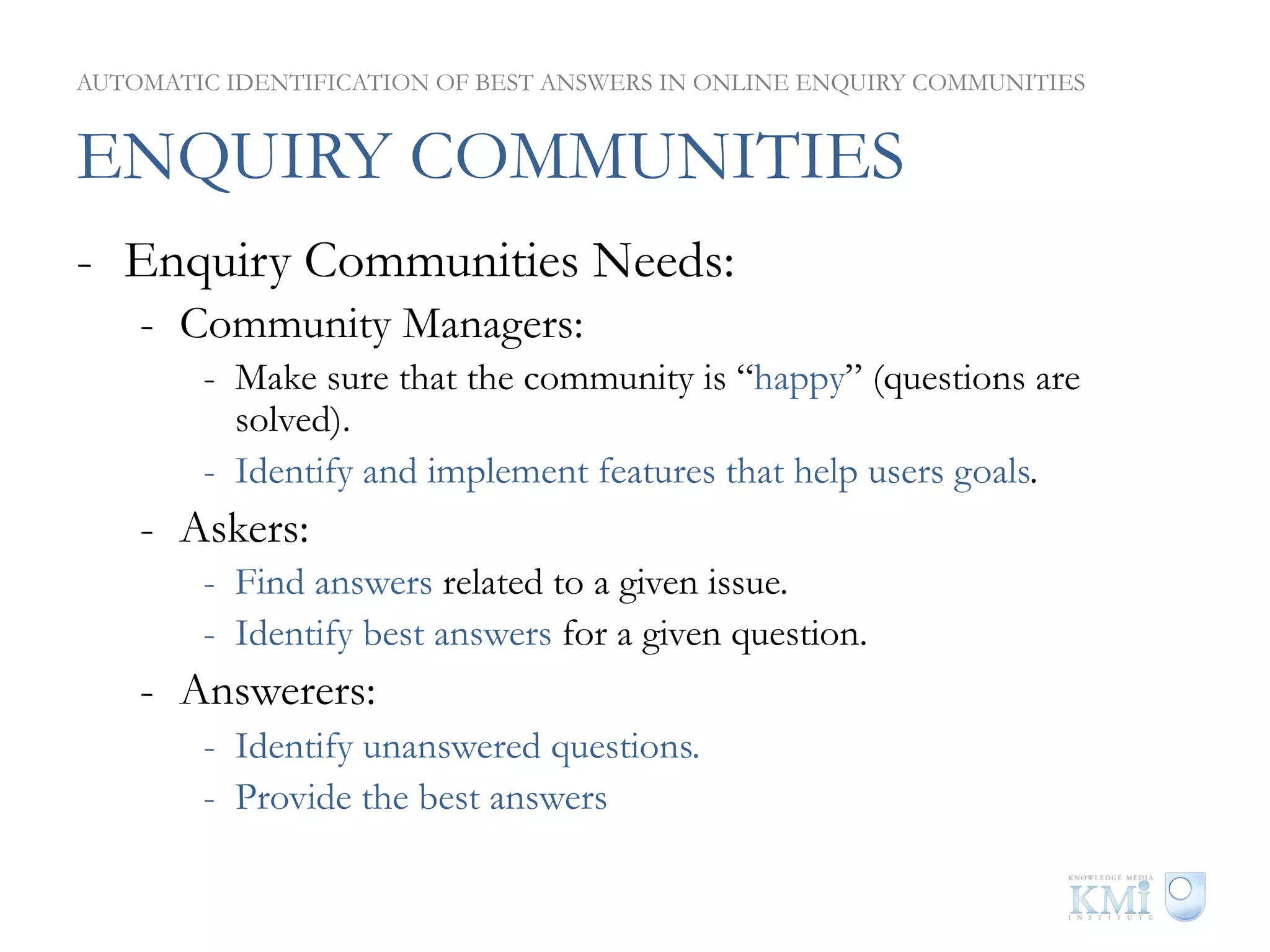 AUTOMATIC IDENTIFICATION OF BEST ANSWERS IN ONLINE ENQUIRY COMMUNITIES


ENQUIRY COMMUNITIES
-  Enquiry Communities Needs:
    -  Community Managers:
        -  Make sure that the community is “happy” (questions are
           solved).
        -  Identify and implement features that help users goals.
    -  Askers:
        -  Find answers related to a given issue.
        -  Identify best answers for a given question.
    -  Answerers:
        -  Identify unanswered questions.
        -  Provide the best answers
 