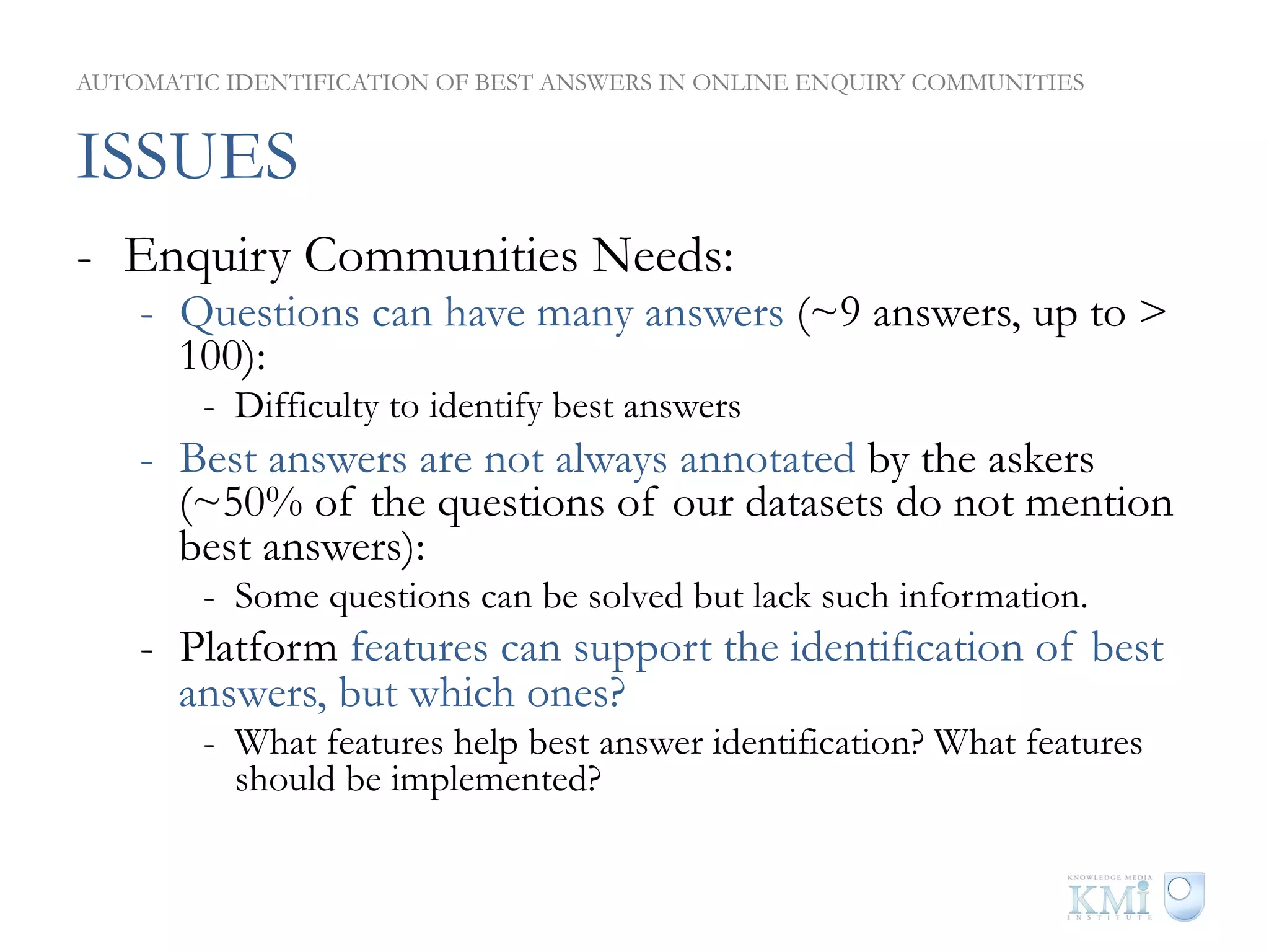 AUTOMATIC IDENTIFICATION OF BEST ANSWERS IN ONLINE ENQUIRY COMMUNITIES


ISSUES
-  Enquiry Communities Needs:
    -  Questions can have many answers (~9 answers, up to >
       100):
        -  Difficulty to identify best answers
    -  Best answers are not always annotated by the askers
       (~50% of the questions of our datasets do not mention
       best answers):
        -  Some questions can be solved but lack such information.
    -  Platform features can support the identification of best
       answers, but which ones?
        -  What features help best answer identification? What features
           should be implemented?
 