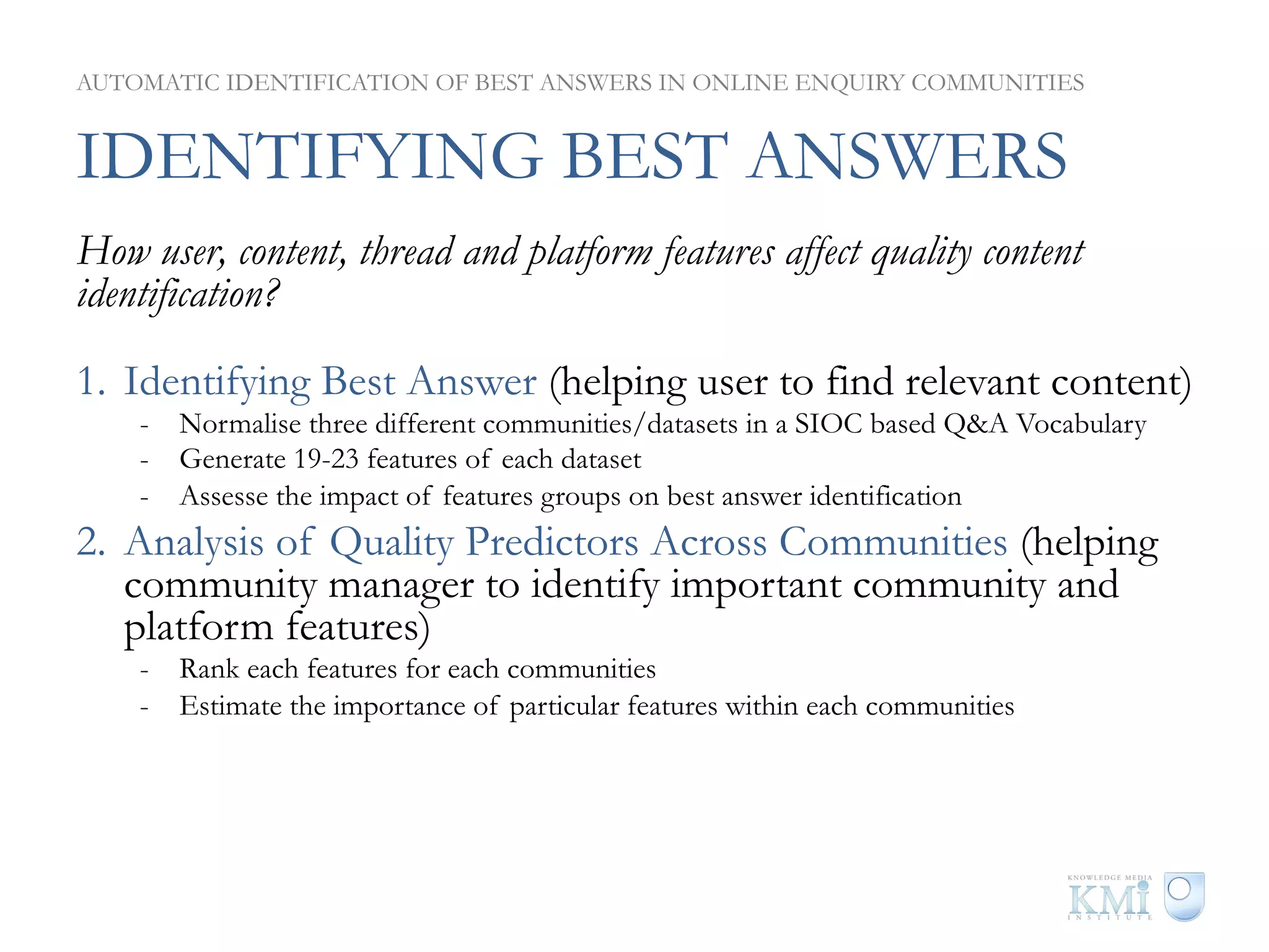 AUTOMATIC IDENTIFICATION OF BEST ANSWERS IN ONLINE ENQUIRY COMMUNITIES


IDENTIFYING BEST ANSWERS
How user, content, thread and platform features affect quality content
identification?

1.  Identifying Best Answer (helping user to find relevant content)
    -  Normalise three different communities/datasets in a SIOC based Q&A Vocabulary
    -  Generate 19-23 features of each dataset
    -  Assesse the impact of features groups on best answer identification
2.  Analysis of Quality Predictors Across Communities (helping
    community manager to identify important community and
    platform features)
    -  Rank each features for each communities
    -  Estimate the importance of particular features within each communities
 